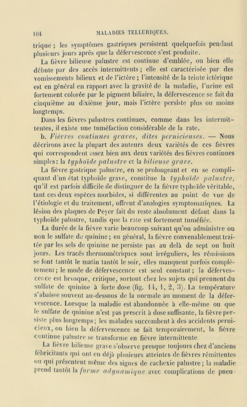 trique ; les symptômes gastriques persistent quelquefois pendant plusieurs jours après que la défervescence s’est produite. La fièvre bilieuse palustre est continue d’emblée, ou bien elle débute par des accès intermittents ; elle est caractérisée par des vomissements bilieux et de l’ictère ; l’intensité de la teinte ictérique est en général en rapport avec la gravité de la maladie, l’urine est fortement colorée par le pigment biliaire, la défervescence se fait du cinquième au dixième jour, mais l’ictère persiste plus ou moins longtemps. Dans les fièvres palustres continues, comme dans les intermit- tentes, il existe une tuméfaction considérable de la rate. b. Fièvres continues graves, dites pernicieuses. — Nous décrirons avec la plupart des auteurs deux variétés de ces fièvres qui correspondent assez bien aux deux variétés des fièvres continues simples: la typhoïde palustre et la bilieuse grave. La fièvre gastrique palustre, en se prolongeant et en se compli- quant d’un état typhoïde grave, constitue la typhoïde palustre, qu’il est parfois difficile de distinguer de la fièvre typhoïde véritable, tant ces deux espèces morbides, si différentes au point de vue de l’étiologie et du traitement, offrent d’analogies symptomatiques. La lésion des plaques de Peycr fait du reste absolument défaut dans la typhoïde palustre, tandis que la rate est fortement tuméfiée. La durée de la fièvre varie beaucoup suivant qu’on administre ou non le sulfate de quinine; en général, la fièvre convenablement trai- tée par les sels de quinine ne persiste pas au delà de sept ou huit jours. Les tracés thermométriques sont irréguliers, les rémissions se font tantôt le malin tantôt le soir, elles manquent parfois complè- tement ; le mode de défervescence est seul constant; la déferves- cence est brusque, critique, surtout chez les sujets qui prennent du sulfate de quinine à forte dose (fig. 14, 1, 2, 3). La température s’abaisse souvent au-dessous de la normale au moment de la défer- vescence. Lorsque la maladie est abandonnée à elle-même ou que le sulfate de quinine n’est pas prescrit à dose suffisante, la fièvre per- siste plus longtemps; les malades succombent à des accidents perni- cieux, ou bien la défervescence se fait temporairement, la fièvre continue palustre se transforme en fièvre intermittente La fièvre bilieuse grave s’observe presque toujours chez d’anciens fébricitants qui ont eu déjà plusieurs atteintes de fièvres rémittentes ou qui présentent même des signes de cachexie palustre; la maladie prend tantôt la forme adynamique avec complications de pneu