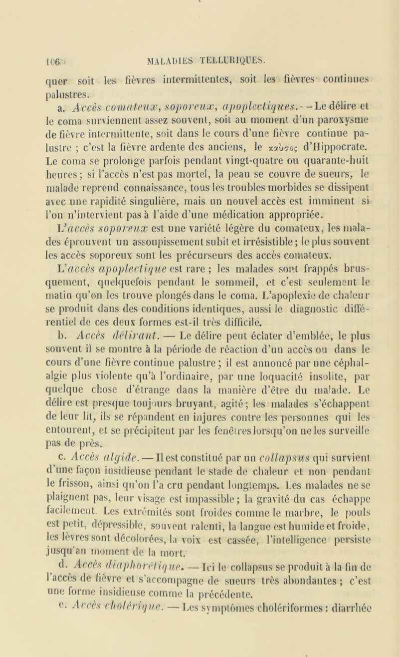 quer soit les fièvres intermittentes, soit les fièvres continues palustres. a. Accès comateux, soporeux, apoplectiques.- - Le délire et le coma surviennent assez souvent, soit au moment d’un paroxysme de fièvre intermittente, soit dans le cours d’une fièvre continue pa- lustre ; c’est la fièvre ardente des anciens, le xoàiToç d’Hippocrate. Le coma se prolonge parfois pendant vingt-quatre ou quarante-huit heures; si l’accès n’est pas mortel, la peau se couvre de sueurs, le malade reprend connaissance, tous les troubles morbides se dissipent avec une rapidité singulière, mais un nouvel accès est imminent si l’on n’intervient pas à l’aide d’une médication appropriée. Vaccès soporeux est une variété légère du comateux, les mala- des éprouvent un assoupissement subit et irrésistible; le plus souvent les accès soporeux sont les précurseurs des accès comateux. Vaccès apoplectique est rare ; les malades sont frappés brus- quement, quelquefois pendant le sommeil, et c’est seulement le matin qu’on les trouve plongés dans le coma. L’apoplexie de chaleur se produit dans des conditions identiques, aussi le diagnostic diffé- rentiel de ces deux formes est-il très difficile. b. Accès délirant. — Le délire peut éclater d’emblée, le plus souvent il se montre à la période de réaction d’un accès ou dans le cours d’une fièvre continue palustre; il est annoncé par une céphal- algie plus violente qu’à l’ordinaire, par une loquacité insolite, par quelque chose d’étrange dans la manière d’être du malade. Le délire est presque toujours bruyant, agité; les malades s’échappent de leur ht, ils se répandent en injures contre les personnes qui les entourent, et se précipitent par les fenêtres lorsqu’on ne les surveille pas de près. c. Accès algide. — Il est constitué par un collapsus qui survient d’une façon insidieuse pendant le stade de chaleur et non pendant le frisson, ainsi qu’on l’a cru pendant longtemps. Les malades 11e se plaignent pas, leur visage est impassible; la gravité du cas échappe facilement. Les extrémités sont froides comme le marbre, le pouls est petit, dépressible, souvent ralenti, la langue est humide et froide, les Jevres sont décolorées, la voix est cassée, l’intelligence persiste jusqu'au moment de la mort. d. Accès diaphorét ique, — Ici le collapsus se produit à la fin de 1 accès de fièvre et s’accompagne de sueurs très abondantes ; c’est une forme insidieuse comme la précédente. e. Accès cholérique. —Les symptômes cholériformes : diarrhée