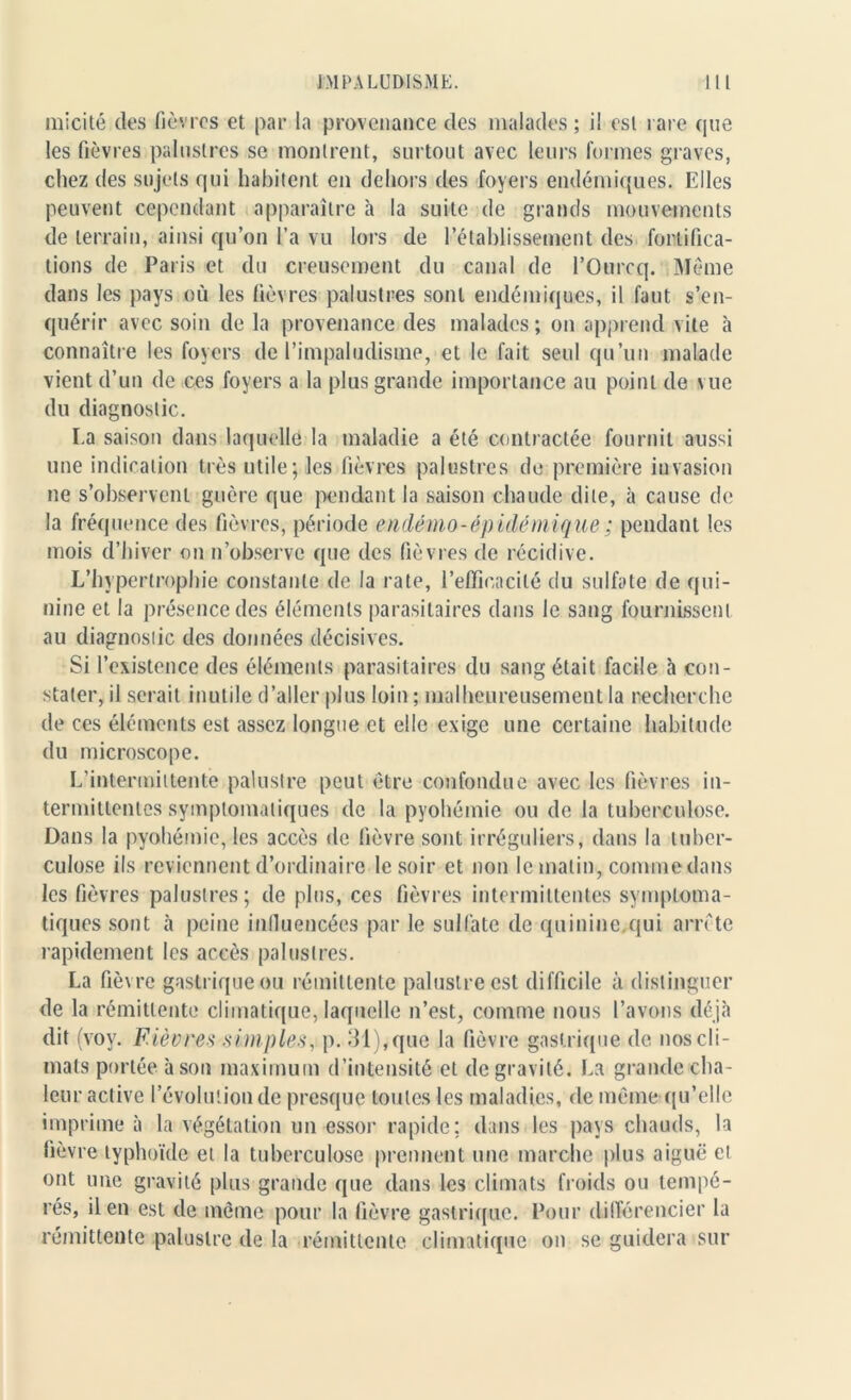 micité des fièvres et par la provenance des malades; i! esl rare que les fièvres palustres se montrent, surtout avec leurs formes graves, chez des sujets qui habitent en dehors des foyers endémiques. Elles peuvent cependant apparaître à la suite de grands mouvements de terrain, ainsi qu’on l’a vu lors de ['établissement des fortifica- tions de Paris et du creusement du canal de l’Ourcq. Même dans les pays où les fièvres palustres sont endémiques, il faut s’en- quérir avec soin de la provenance des malades; on apprend vite à connaître les foyers de l’impaludisme, et le fait seul qu’un malade vient d’un de ces foyers a la plus grande importance au point de vue du diagnostic. La saison dans laquelle la maladie a été contractée fournit aussi une indication très utile; les fièvres palustres de première invasion ne s’observent guère que pendant la saison chaude dite, à cause de la fréquence des fièvres, période endémo-ép idémique ; pendant les mois d’hiver on n’observe que des fièvres de récidive. L’hypertrophie constante de la rate, l’efficacité du sulfate de qui- nine et la présence des éléments parasitaires dans le sang fournissent au diagnostic des données décisives. Si l’existence des éléments parasitaires du sang était facile à con- stater, il serait inutile d’aller plus loin ; malheureusement la recherche de ces éléments est assez longue et elle exige une certaine habitude du microscope. L’intermittente palustre peut être confondue avec les fièvres in- termittentes symptomatiques de la pyohémie ou de la tuberculose. Dans la pyohémie, les accès de fièvre sont irréguliers, dans la tuber- culose ils reviennent d’ordinaire le soir et non le malin, comme dans les fièvres palustres; de plus, ces fièvres intermittentes symptoma- tiques sont à peine influencées par le sulfate de quinine.qui arrête rapidement les accès palustres. La fièvre gastrique ou rémittente palustre est difficile à distinguer de la rémittente climatique, laquelle n’est, comme nous l’avons déjà dit (voy. Fièvres simples, p. 31), que la fièvre gastrique de nos cli- mats portée à son maximum d’intensité et de gravité. La grande cha- leur active l’évolution de presque toutes les maladies, de même qu’elle imprime à la végétation un essor rapide; dans les pays chauds, la fièvre typhoïde et la tuberculose prennent une marche plus aiguë ei ont une gravité plus grande que dans les climats froids ou tempé- rés, il en esl de même pour la fièvre gastrique. Pour différencier la rémittente palustre de la rémittente climatique on se guidera sur