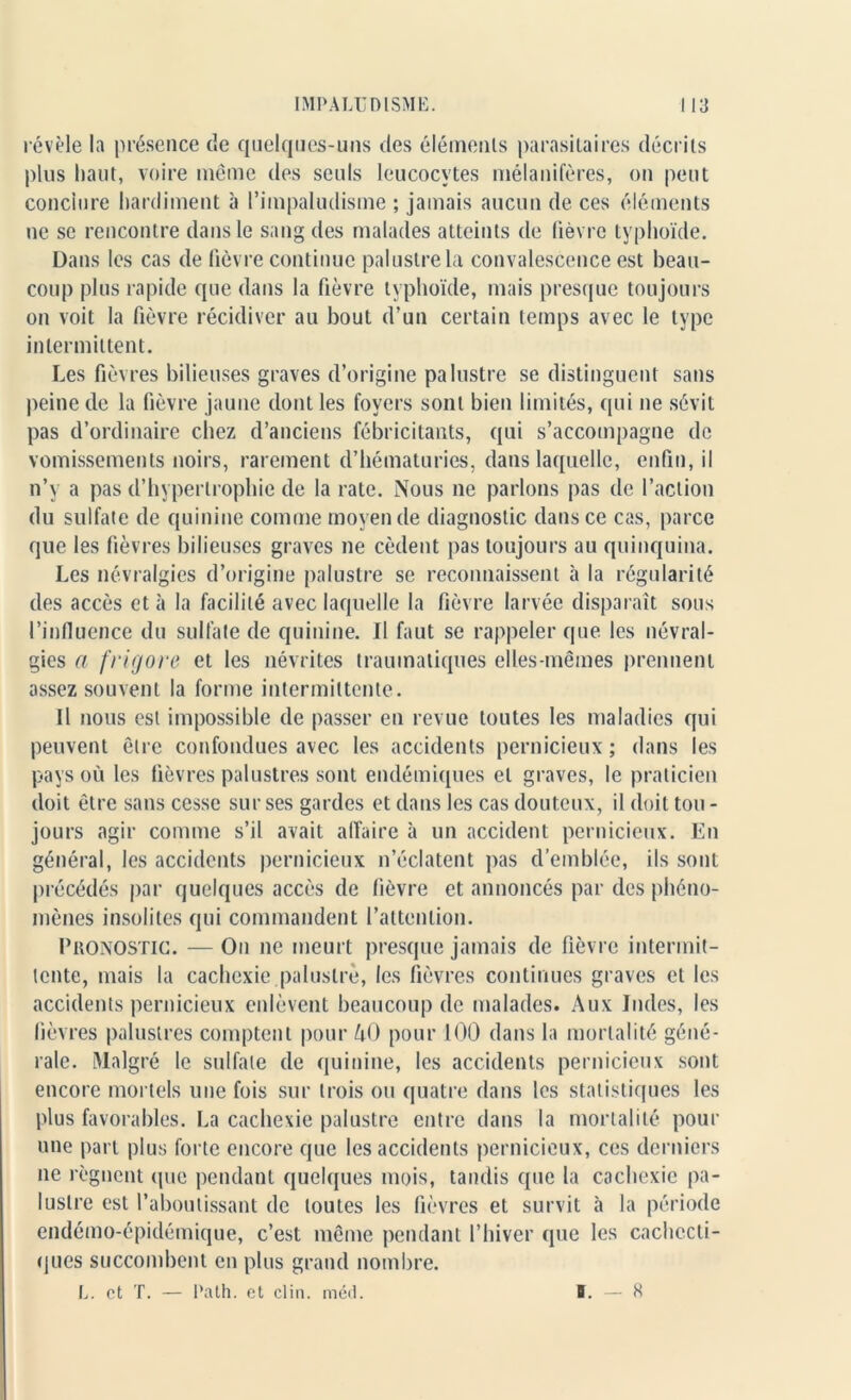 révèle la présence de quelques-uns des éléments parasitaires décrits plus haut, voire même des seuls leucocytes métallifères, on peut conclure hardiment à l’impaludisme ; jamais aucun de ces éléments ne se rencontre dans le sang des malades atteints de fièvre typhoïde. Dans les cas de fièvre continue palustre la convalescence est beau- coup plus rapide que dans la fièvre typhoïde, mais presque toujours on voit la fièvre récidiver au bout d’un certain temps avec le type intermittent. Les fièvres bilieuses graves d’origine palustre se distinguent sans peine de la fièvre jaune dont les foyers sont bien limités, qui ne sévit pas d’ordinaire chez d’anciens fébricitants, qui s’accompagne de vomissements noirs, rarement d’hématuries, dans laquelle, enfin, il n’y a pas d’hypertrophie de la rate. Nous ne parlons pas de l’action du sulfate de quinine comme moyen de diagnostic dans ce cas, parce que les fièvres bilieuses graves ne cèdent pas toujours au quinquina. Les névralgies d’origine palustre se reconnaissent à la régularité des accès et à la facilité avec laquelle la fièvre larvée disparaît sous l’influence du sulfate de quinine. Il faut se rappeler que les névral- gies a frigore et les névrites traumatiques elles-mêmes prennent assez souvent la forme intermittente. Il nous est impossible de passer en revue toutes les maladies qui peuvent être confondues avec les accidents pernicieux ; dans les pays où les fièvres palustres sont endémiques et graves, le praticien doit être sans cesse sur ses gardes et dans les cas douteux, il doit tou - jours agir comme s’il avait affaire à un accident pernicieux. En général, les accidents pernicieux n’éclatent pas d’emblée, ils sont précédés par quelques accès de fièvre et annoncés par des phéno- mènes insolites qui commandent l’attention. Pronostic. —On ne meurt presque jamais de fièvre intermit- tente, mais la cachexie palustre, les fièvres continues graves et les accidents pernicieux enlèvent beaucoup de malades. Aux Indes, les lièvres palustres comptent pour 40 pour 100 dans la mortalité géné- rale. Malgré le sulfate de quinine, les accidents pernicieux sont encore mortels une fois sur trois ou quatre dans les statistiques les plus favorables. La cachexie palustre entre dans la mortalité pour une part plus forte encore que les accidents pernicieux, ces derniers ne régnent que pendant quelques mois, tandis que la cachexie pa- lustre est l’aboutissant de toutes les fièvres et survit à la période endémo-épidémique, c’est même pendant l’hiver que les cachecti- ques succombent en plus grand nombre. L. et T. — Path. et clin. méd. B. — H