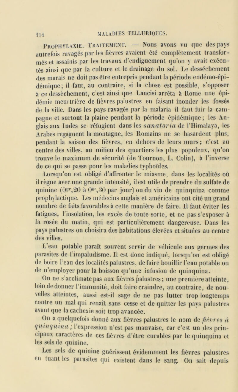 Prophylaxie. Traitement. — Nous avons vu que des pays autrefois ravagés par les fièvres avaient été complètement transfor- més et assainis par les travaux d’endiguement qu’on y avait exécu- tés ainsi que par la culture et le drainage du sol. Le dessèchement des marais ne doit pas être entrepris pendant la période endémo-épi- démique; il faut, au contraire, si la chose est possible, s’opposer à ce dessèchement, c’est ainsi que Lancisi arrêta à Home une épi- démie meurtrière de fièvres palustres en faisant inonder les fossés de la ville. Dans les pays ravagés par la malaria il faut fuir la cam- pagne et surtout la plaine pendant la période épidémique; les An- glais aux Indes se réfugient dans les sanatoria de l’IIimalaya, les Arabes regagnent la montagne, les Romains ne se hasardent plus, pendant la saison des fièvres, en dehors de leurs murs ; c’est au centre des villes, au milieu des quartiers les plus populeux, qu’on trouve le maximum de sécurité (de Tournoi), L. Colin), à l’inverse de ce qui se passe pour les maladies typhoïdes. Lorsqu’on est obligé d’affronter le miasme, dans les localités où il règne avec une grande intensité, ilest utile de prendre du sulfate de quinine (0«r,20 à 0gr,30 par jour) ou du vin de quinquina comme prophylactique. Les médecins anglais et américains ont cité un grand nombre de faits favorables à celte manière de faire. Il faut éviter les fatigues, l’insolation, les excès de toute sorte, et ne pas s’exposer à la rosée du matin, qui est particulièrement dangereuse. Dans les pays palustres on choisira des habitations élevées et situées au centre des villes. L’eau potable paraît souvent servir de véhicule aux germes des parasites de I impaludisme. Il est donc indiqué, lorsqu’on est obligé de boire l’eau des localités palustres, défaire bouillir l’eau potable ou de n’employer pour la boisson qu’une infusion de quinquina. On ne s’acclimate pas aux fièvres palustres; une première atteinte, loin dedonner l’immunité, doit faire craindre, au contraire, de nou- velles atteintes, aussi est-il sage de ne pas lutter trop longtemps contre un mal qui renaît sans cesse et de quitter les pays palustres avant que la cachexie soit trop avancée. On a quelquefois donné aux fièvres palustres le nom de fièvres à quinquina; l’expression n’est pas mauvaise, car c’est un des prin- cipaux caractères de ces fièvres d’être curables par le quinquina et les sels de quinine. Les sels de quinine guérissent évidemment les fièvres palustres en tuant les parasites qui existent dans le sang. On sait depuis