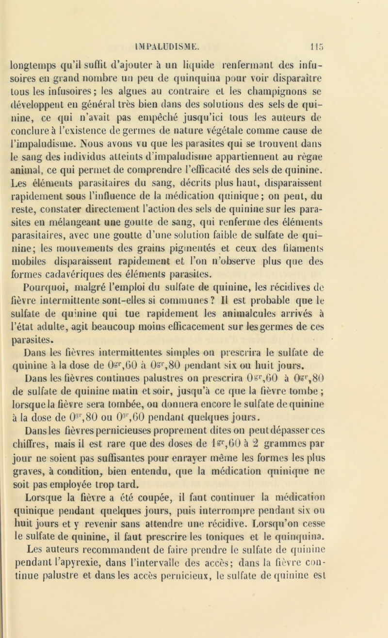 longtemps qu’il sufiit d’ajouter à un liquide renfermant des infu- soires en grand nombre un peu de quinquina pour voir disparaître tous les infusoires ; les algues au contraire et les champignons se développent en général très bien dans des solutions des sels de qui- nine, ce qui n’avait pas empêché jusqu’ici tous les auteurs de conclure à l’existence de germes de nature végétale comme cause de l’impaludisme. Nous avons vu que les parasites qui se trouvent dans le sang des individus atteints d’impaludisme appartiennent au règne animal, ce qui permet de comprendre l’efficacité des sels de quinine. Les éléments parasitaires du sang, décrits plus haut, disparaissent rapidement sous l’influence de la médication quinique; on peut, du reste, constater directement l’action des sels de quinine sur les para- sites en mélangeant une goutte de sang, qui renferme des éléments parasitaires, avec une goutte d’une solution faible de sulfate de qui- nine; les mouvements des grains pigmentés et ceux des .filaments mobiles disparaissent rapidement et l’on n’observe plus que des formes cadavériques des éléments parasites. Pourquoi, malgré l’emploi du sulfate de quinine, les récidives de fièvre intermittente sont-elles si communes? Il est probable que le sulfate de quinine qui tue rapidement les animalcules arrivés à l’état adulte, agit beaucoup moins efficacement sur les germes de ces parasites. Dans les fièvres intermittentes simples on prescrira le sulfate de quinine à la dose de 0sr,60 à Os1',80 pendant six ou huit jours. Dans les fièvres continues palustres on prescrira 0sr,60 à Që'',80 de sulfate de quinine matin et soir, jusqu’à ce (pie la fièvre tombe ; lorsque la fièvre sera tombée, on donnera encore le sulfate de quinine à la dose de 0,jr,80 ou 0a',G0 pendant quelques jours. Dans les fièvres pernicieuses proprement dites on peut dépasser ces chiffres, mais il est rare que des doses de l&r,GÜ à 2 grammes par jour ne soient pas suffisantes pour enrayer même les formes les plus graves, à condition, bien entendu, que la médication quinique ne soit pas employée trop tard. Lorsque la fièvre a été coupée, il faut continuer la médication quinique pendant quelques jours, puis interrompre pendant six ou huit jours et y revenir sans attendre une récidive. Lorsqu’on cesse le sulfate de quinine, il faut prescrire les toniques et le quinquina. Les auteurs recommandent de faire prendre le sulfate de quinine pendant l’apyrexie, dans l’intervalle des accès; dans la fièvre con- tinue palustre et dans les accès pernicieux, le sulfate de quinine est