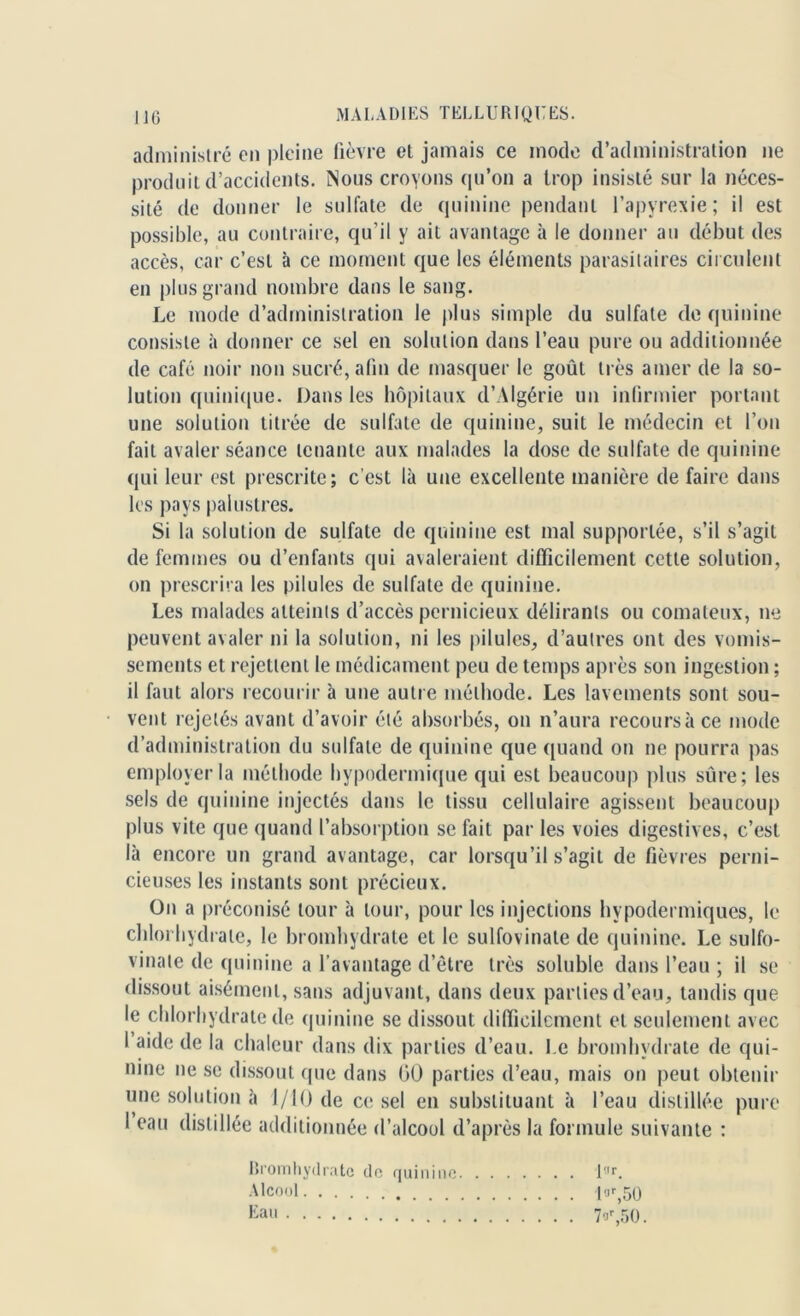 administré en pleine fièvre et jamais ce mode d’administration ne produit d’accidents. Nous croyons qu’on a trop insisté sur la néces- sité de donner le sulfate de quinine pendant l’apyrexie; il est possible, au contraire, qu’il y ait avantage à le donner au début des accès, car c’est à ce moment que les éléments parasitaires circulent en plus grand nombre dans le sang. Le mode d’administration le plus simple du sulfate de quinine consiste à donner ce sel en solution dans l’eau pure ou additionnée de café noir non sucré, afin de masquer le goût très amer de la so- lution quinique. Dans les hôpitaux d’Algérie un infirmier portant une solution titrée de sulfate de quinine, suit le médecin et l’on fait avaler séance tenante aux malades la dose de sulfate de quinine qui leur est prescrite; c’est là une excellente manière de faire dans les pays palustres. Si la solution de sulfate de quinine est mal supportée, s’il s’agit de femmes ou d’enfants qui avaleraient difficilement cette solution, on prescrira les pilules de sulfate de quinine. Les malades atteints d’accès pernicieux délirants ou comateux, ne peuvent avaler ni la solution, ni les pilules, d’autres ont des vomis- sements et rejettent le médicament peu de temps après son ingestion ; il faut alors recourir à une autre méthode. Les lavements sont sou- vent rejetés avant d’avoir été absorbés, on n’aura recours à ce mode d’administration du sulfate de quinine que quand on ne pourra pas employer la méthode hypodermique qui est beaucoup plus sûre; les sels de quinine injectés dans le tissu cellulaire agissent beaucoup plus vite que quand l’absorption se fait par les voies digestives, c’est là encore un grand avantage, car lorsqu’il s’agit de fièvres perni- cieuses les instants sont précieux. On a préconisé tour à tour, pour les injections hypodermiques, le chlorhydrate, le bromhydrate et le sulfovinale de quinine. Le sulfo- vinate de quinine a l’avantage d’être très soluble dans l’eau ; il se dissout aisément, sans adjuvant, dans deux parties d’eau, tandis que le chlorhydrate de quinine se dissout difficilement et seulement avec I aide de la chaleur dans dix parties d’eau. Le bromhydrate de qui- nine ne se dissout que dans 00 parties d’eau, mais on peut obtenir vine solution à 1/10 de ce sel en substituant à l’eau distillée pure I eau distillée additionnée d’alcool d’après la formule suivante : Bromhydrate de quinine l!,r. Alcool I ,jr,50 Eau 7or,50.