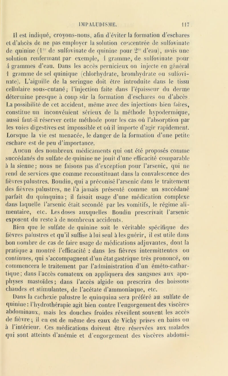 Il est indiqué, croyons-nous, afin d’éviter la formation d’eschares et d’abcès de ne pas employer la solution concentrée de sulfovinate de quinine (l3r de sulfovinate de quinine pour 2r d’eau), mais une solution renfermant par exemple, 1 gramme, de sulfovinate pour 4 grammes d’eau. Dans les accès pernicieux on injecte en général 1 gramme de sel quinique (chlorhydrate, bromhydrale ou sulfovi- nate). L’aiguille de la seringue doit être introduite dans le tissu cellulaire sous-cutané; l’injection faite dans l’épaisseur du derme détermine presque à coup sûr la formation d’eschares ou d’abcès. La possibilité, de cet accident, même avec des injections bien faites, constitue un inconvénient sérieux de la méthode hypodermique, aussi faut-il réserver celle méthode pour les cas où l’absorption par les voies digestives est impossible et où il importe d’agir rapidement. Lorsque la vie est menacée, le danger de la formation d’une petite eschare est de peu d’importance. Aucun des nombreux médicaments qui ont été proposés comme succédanés du sulfate de quinine ne jouit d’une efficacité comparable à la sienne; nous ne faisons pas d’exception pour l’arsenic, qui ne rend de services que comme reconstituant dans la convalescence des fièvres palustres. Boudin, qui a préconisé l’arsenic dans le traitement des fièvres palustres, ne l’a jamais présenté comme un succédané parfait du quinquina; il faisait usage d’une médication complexe dans laquelle l’arsenic était secondé par les vomitifs, le régime ali- mentaire, etc. Les doses auxquelles Boudin prescrivait l’arsenic exposent du reste à de nombreux accidents. Bien que le sulfate de quinine soit le véritable spécifique des lièvres palustres et qu’il suffise à lui seul à les guérir, il est utile dans bon nombre de cas de faire usage de médications adjuvantes, dont la pratique a montré l’efficacité : dans les fièvres intermittentes ou continues, qui s’accompagnent d’un état gastrique très prononcé, on commencera le traitement par l’administration d’un éméto-calhar- tique; dans l’accès comateux on appliquera des sangsues aux apo- physes mastoïdes; dans l’accès algide on prescrira des boissons chaudes et stimulantes, de l’acétate d’ammoniaque, etc. Dans la cachexie palustre le quinquina sera préféré au sulfate de quinine: l’hydrothérapie agit bien contre l’engorgement des viscères abdominaux, mais les douches froides réveillent souvent les accès de fièvre; il en est de même des eaux de Vichy prises en bains ou a l’intérieur. Ces médications doivent être réservées aux malades qui sont atteints d’anémie et d’engorgement des viscères abdomi-