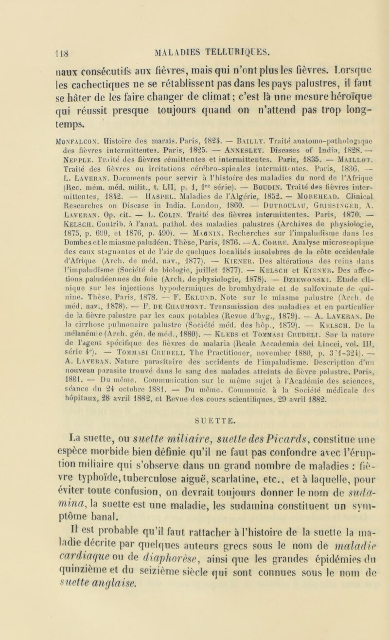 naux consécutifs aux fièvres, mais qui n’ont plus les fièvres. Lorsque les cachectiques ne se rétablissent pas dans les pays palustres, il faut se hâter de les faire changer de climat; c’est là une mesure héroïque qui réussit presque toujours quand on n’attend pas trop long- temps. Monfalcon. Histoire des marais. Paris, 1824. — Bailly. Traité anatomo-pathologique des fièvres intermittentes. Paris, 1825. — Annesley. Diseases of India, 1828.— Nepple. Traité des fièvres rémittentes et intermittentes. Paris, 1835. — Maillot. Traité des fièvres ou irritations cérébro-spinales intermitt< ntes. Paris, 1836. — L. Laveran. Documents pour servir à l’histoire des maladies du nord de l’Afrique (Rec. mém. niéd. milit., t. LII, p. 1, lre série). — Boudin. Traité des fièvres inter- mittentes, 1842. — Haspel. Maladies de l’Algérie, 1852. — Morehead. Clinical Researehes on Disease in India. London, 1860. — Dutroulau, Griesinger, A. Laveran. Op. cit. — L. Colin. Traité des fièvres intermiitentes. Paris, 1870. — Kelscii. Contrib. à l’anat. pathol. des maladies palustres (Archives de physiologie, 1875, p. 600, et 1876, p. 490). — Maanin. Recherches sur l’impaludisme dans les Dombes et le miasme paludéen. Thèse, Paris, 1876.—A. Coure. Analyse microscopique des eaux stagnantes et de l’air de quelques localités insalubres de la côte occidentale d’Afrique (Arcli. de méd. nav., 1877). — Kiener. Des altérations des reins dans l’impaludisme (Société de biologie, juillet 1877). — Kelsch et Kiener. Des affec- tions paludéennes du foie (Arch. de physiologie, 1878). — Dziewonski. Etude cli- nique sur les injections hypodermiques de bromhydrate et de sulfovinate de qui- nine. Thèse, Paris, 1878. — F. Eklund. Note sur le miasme palustre (Arch. de méd. nav., 1878). — F. de Chaumont. Transmission des maladies et en particulier de la fièvre palustre par les eaux potables (Revue d’hyg., 1879). — A. Laveran. De la cirrhose pulmonaire palustre (Société méd. des hôp., 1879). — Kelsch. De la mélanémie (Arch. gén.deméd., 1880). — Klebs et Tommasi Crudkli. Sur la nature de l’agent spécifique des fièvres de malaria (Realc Accademia dei Lincci, vol. III, série 4e). — Tommasi Crudeli. The Practitioner, noveinber 1880, p. 3 '1-324).— A. Laveran. Nature parasitaire des accidents de l’impaludisme. Description d’un nouveau parasite trouvé dans le sang des malades atteints de fièvre palustre. Paris, 1881. — Du même. Communication sur le même sujet à l’Académie des sciences, séance du 24 octobre 1881. — Du même. Communie, à la Société médicale des hôpitaux, 28 avril 1882, et Revue des cours scientifiques, 29 avril 1882. SUETTE. La suette, ou suette miliaire, suette des Picards, constitue une espèce morbide bien définie qu’il ne faut pas confondre avec l’érup- tion miliaire qui s’observe dans un grand nombre de maladies : liè- vre typhoïde, tuberculose aiguë, scarlatine, etc., et à laquelle, pour éviter toute confusion, on devrait toujours donner le nom de suda- rnina, la suette est une maladie, les sudamina constituent un sym- ptôme banal. Il est probable qu’il faut rattacher à l’histoire de la suette la ma- ladie décrite par quelques auteurs grecs sous le nom de maladie cardiaque ou de diaphorèse, ainsique les grandes épidémies du quinzième et du seizième siècle qui sont connues sous le nom de •snette anglaise.