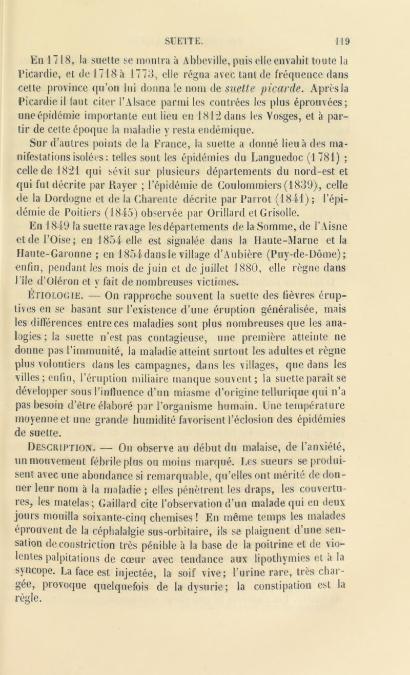 En 1718, la suette se montra à Abbeville, puis elle envahit toute la Picardie, et de 1718 à 1773, elle régna avec tant de fréquence dans celte province qu’on lui donna !e nom de suette picarde. Après la Picardie il faut citer l’Alsace parmi les contrées les plus éprouvées; une épidémie importante eut lieu en 181:2 dans les Vosges, et à par- tir de celte époque la maladie y resta endémique. Sur d’autres points de la France, la suette a donné lieu à des ma- nifestations isolées: telles sont les épidémies du Languedoc (1781) ; celle de 1821 qui sévit sur plusieurs départements du nord-est et qui fut décrite par Rayer ; l’épidémie de Coulommiers (1839), celle de la Dordogne et de la Charente décrite par Parrot (1811); l’épi- démie de Poitiers (1845) observée par Orillard et Grisolle. En 1849 la suette ravage les départements de la Somme, de l’Aisne et de l’Oise; en 1854 elle est signalée dans la Haute-Marne et la Haute-Garonne ; en 1854 dans le viliage d’Aubière (Puy-de-Dôme); enfin, pendant les mois de juin et de juillet 1880, elle règne dans I île d’Oléron et y fait de nombreuses victimes. Etiologie. — On rapproche souvent la suette des lièvres érup- tives en se basant sur l’existence d’une éruption généralisée, mais les différences entre ces maladies sont plus nombreuses que les ana- logies ; la suette n’est pas contagieuse, une première atteinte ne donne pas l’immunité, la maladie atteint surtout les adultes et règne plus volontiers dans les campagnes, dans les villages, que dans les villes ; enfin, l’éruption miliaire manque souvent; la suette paraît se développer sous l’influence d’un miasme d’origine tellurique qui n’a pas besoin d’être élaboré par l’organisme humain. Une température moyenne et une grande humidité favorisent l’éclosion des épidémies de suette. Description. — On observe au début du malaise, de l’anxiété, un mouvement fébrile plus ou moins marqué. Les sueurs se produi- sent avec une abondance si remarquable, qu’elles ont mérité de don- ner leur nom à la maladie ; elles pénètrent les draps, les couvertu- res, les matelas; Gaillard cite l’observation d’un malade qui en deux jours mouilla soixante-cinq chemises ! En même temps les malades éprouvent de la céphalalgie sus-orbitaire, ils se plaignent d’une sen- sation de constriction très pénible à la base de la poitrine et de vio- lentes palpitations de cœur avec tendance aux lipothymies et à la syncope. La face est injectée, la soif vive; Furine rare, très char- gée, provoque quelquefois de la dvsurie; la constipation est la règle.