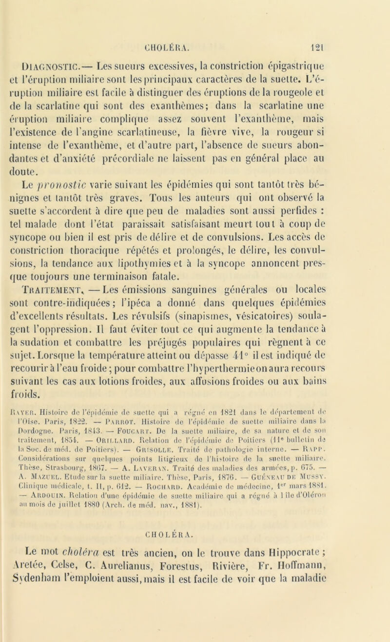 Diagnostic.— Les sueurs excessives, la constriction épigastrique et l’éruption miliaire sont les principaux caractères de la suette. L’é- ruption miliaire est facile à distinguer des éruptions de la rougeole et de la scarlatine qui sont des exanthèmes; dans la scarlatine une éruption miliaire complique assez souvent l’exanthème, mais l’existence de l’angine scarlatineuse, la fièvre vive, la rougeur si intense de l’exanthème, et d’autre part, l’absence de sueurs abon- dantes et d’anxiété précordiale ne laissent pas en général place au doute. Le pronostic varie suivant les épidémies qui sont tantôt très bé- nignes et tantôt très graves. Tous les auteurs qui ont observé la suette s’accordent à dire que peu de maladies sont aussi perfides : tel malade dont l’état paraissait satisfaisant meurt tout à coup de syncope ou bien il est pris de délire et de convulsions. Les accès de constriction thoracique répétés et prolongés, le délire, les convul- sions, la tendance aux lipothymies et à la syncope annoncent pres- que toujours une terminaison fatale. Traitement*—Les émissions sanguines générales ou locales sont contre-indiquées; l’ipéca a donné dans quelques épidémies d’excellents résultats. Les révulsifs (sinapismes, vésicatoires) soula- gent l’oppression. Il faut éviter tout ce qui augmente la tendance à la sudation et combattre les préjugés populaires qui régnent à ce sujet. Lorsque la température atteint ou dépasse il° il est indiqué de recourir à l’eau froide ; pour combattre l’hyperthermieonaura recours suivant les cas aux lotions froides, aux affusions froides ou aux bains froids. Rayer. Histoire de l’épidémie de suette qui a régné en 1821 dans le département de l’Oise. Paris, 1822. — Parrot. Histoire de l’épidémie de suette miliaire dans la Dordogne. Paris, 1813. — Foucart. De la suette miliaire, de sa nature et de son traitement, 1851. —Orjllard. Relation de l’épidémie de Poitiers (11e bulletin de laSoc.de méd. de Poitiers). — Grisolle. Traité de pathologie interne. — Rapp. Considérations sur quelques points litigieux de l’histoire de la suette miliaire. Thèse, Strasbourg, 1807. — A. Laveran. Traité des maladies des armées, p. G75. — A. Mazuel. Etude sur la suette miliaire. Thèse, Paris, 1870. — Gukn'EAU de Mussy. Clinique médicale, t. Il, p. 012. — Rochard. Académie de médecine, 1er mars 1881. — Akdouin. Relation d’une épidémie de suette miliaire qui a régné à 1 île d’Olérou au mois de juillet 1880 (Arch. de méd. nav., 1881). CHOLÉRA. Le mot choléra est très ancien, on le trouve dans Hippocrate; Arelée, Celse, C. Aurelianus, Forestus, Rivière, Fr. Hoffmann, Sydenham l’emploient aussi, mais il est facile de voir que la maladie