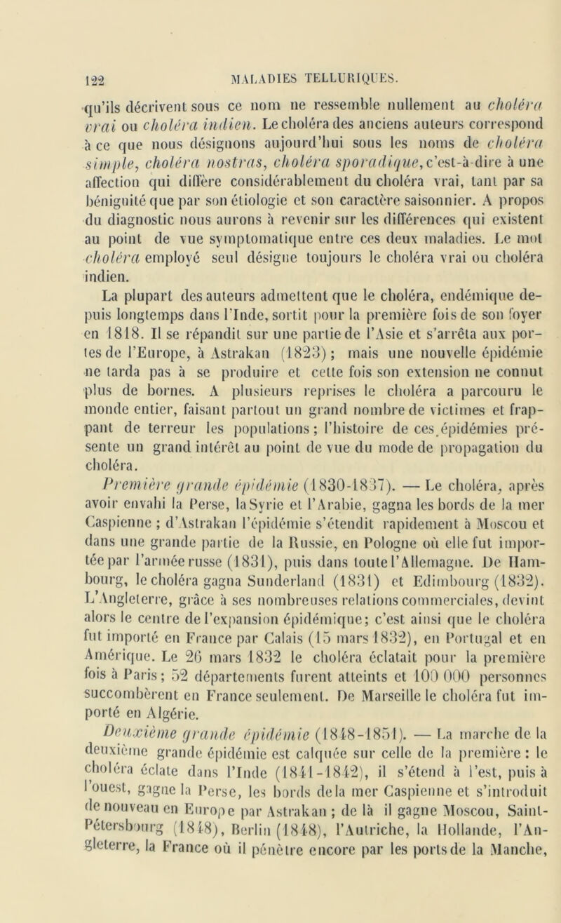 ■qu’ils décrivent sous ce nom ne ressemble nullement au choléra vrai ou choléra indien. Le choléra des anciens auteurs correspond à ce que nous désignons aujourd’hui sous les noms de choléra simple, choléra nostras, choléra sporadique,c’est-à-dire à une affection qui diffère considérablement du choléra vrai, tant par sa bénignité que par son étiologie et son caractère saisonnier. A propos du diagnostic nous aurons à revenir sur les différences qui existent au point de vue symptomatique entre ces deux maladies. Le mol choléra employé seul désigne toujours le choléra vrai ou choléra indien. La plupart des auteurs admettent que le choléra, endémique de- puis longtemps dans l'Inde, sortit pour la première fois de son foyer en 1818. Il se répandit sur une partie de l’Asie et s’arrêta aux por- tes de l’Europe, à Astrakan (1823); mais une nouvelle épidémie ne tarda pas à se produire et cette fois son extension ne connut plus de bornes. A plusieurs reprises le choléra a parcouru le monde entier, faisant partout un grand nombre de victimes et frap- pant de terreur les populations; l’histoire de ces.épidémies pré- sente un grand intérêt au point de vue du mode de propagation du choléra. Première grande épidémie (1830-1837). — Le choléra, après avoir envahi la Perse, la Syrie et l’Arabie, gagna les bords de la mer Caspienne ; d’Astrakan l’épidémie s’étendit rapidement à Moscou et dans une grande partie de la Russie, en Pologne où elle fut impor- tée par l’armée russe (1831), puis dans toute l’Allemagne. De Ham- bourg, le choléra gagna Sunderland (1831) et Edimbourg (1832). L Angleterre, grâce à ses nombreuses relations commerciales, devint alors le centre de l’expansion épidémique; c’est ainsi que le choléra fut importé en France par Calais (15 mars 1832), en Portugal et en Amérique. Le 20 mars 1832 le choléra éclatait pour la première fois à Paris; 52 départements furent atteints et 100 000 personnes succombèrent en France seulement. De Marseille le choléra fut im- porté en Algérie. Deuxième grande épidémie (1848-1851). — La marche de la deuxième grande épidémie est calquée sur celle de la première : le choléra éclate dans l’Inde (1841-1842), il s’étend à l’est, puisa I ouest, gagne la l'erse, les bords delà mer Caspienne et s’introduit de nouveau en Europe par Astrakan ; de là il gagne Moscou, Saint- Pétersbourg (1818), Berlin (1848), l’Autriche, la Hollande, l’An- gleterre, la France où il pénètre encore par les ports de la Manche,