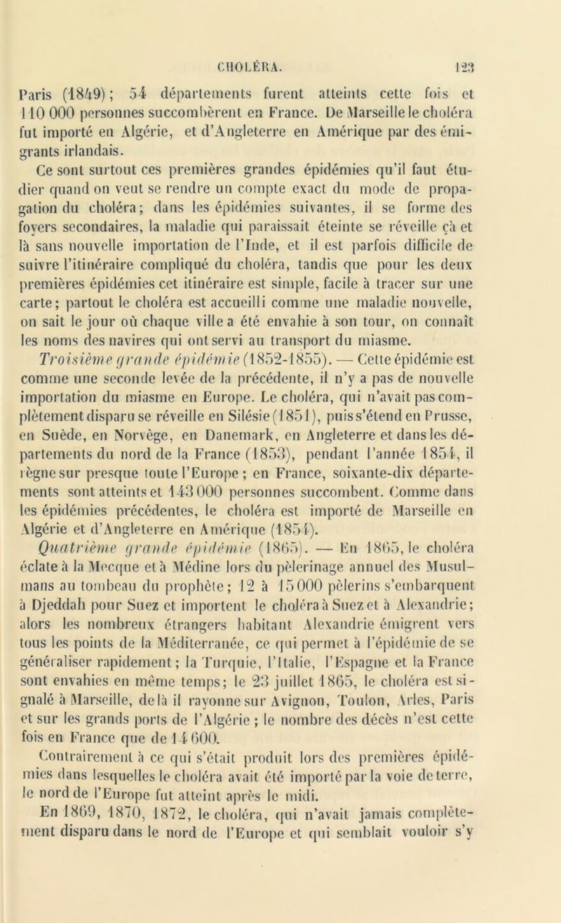 Paris (1849); 54 départements furent atteints cette fois et 110 000 personnes succombèrent en France. De Marseille le choléra fut importé en Algérie, et d’Angleterre en Amérique par des émi- grants irlandais. Ce sont surtout ces premières grandes épidémies qu’il faut étu- dier quand on veut se rendre un compte exact du mode de propa- gation du choléra; dans les épidémies suivantes, il se forme des foyers secondaires, la maladie qui paraissait éteinte se réveille çà et là sans nouvelle importation de l’Inde, et il est parfois difficile de suivre l’itinéraire compliqué du choléra, tandis que pour les deux premières épidémies cet itinéraire est simple, facile à tracer sur une carte; partout le choléra est accueilli comme une maladie nouvelle, on sait le jour où chaque ville a été envahie à son tour, on connaît les noms des navires qui ont servi au transport du miasme. Troisième grande épidémie (1852-1855). — Cette épidémie est comme une seconde levée de la précédente, il n’y a pas de nouvelle importation du miasme en Europe. Le choléra, qui n’avait pas com- plètement disparu se réveille en Silésie (1851), puis s’étend en Prusse, en Suède, en Norvège, en Danemark, en Angleterre et dans les dé- partements du nord de la France (1853), pendant l’année 1854, il règne sur presque toute l’Europe ; en France, soixante-dix départe- ments sont atteints et 143000 personnes succombent. Comme dans les épidémies précédentes, le choléra est importé de Marseille en Algérie et d’Angleterre en Amérique (1854). Quatrième grande épidémie (1865). — En 1865,1e choléra éclate à la Mecque et à Médine lors du pèlerinage annuel des Musul- mans au tombeau du prophète; 12 à 15000 pèlerins s’embarquent à Djeddah pour Suez et importent le choléra à Suez et à Alexandrie; alors les nombreux étrangers habitant Alexandrie émigrent vers tous les points de la Méditerranée, ce qui permet à l’épidémie de se généraliser rapidement; la Turquie, l’Italie, l’Espagne et la France sont envahies en même temps; le 23 juillet 1865, le choléra est si- gnalé à Marseille, delà il rayonne sur Avignon, Toulon, \ries, Paris et sur les grands ports de l’Algérie ; le nombre des décès n’est celte fois en France que de 14 600. Contrairement à ce qui s’était produit lors des premières épidé- mies dans lesquelles le choléra avait été importé par la voie de terre, le nord de l’Europe fut atteint après le midi. En 1869, 1870, 1872, le choléra, qui n’avait jamais complète- ment disparu dans le nord de l’Europe et qui semblait vouloir s’y