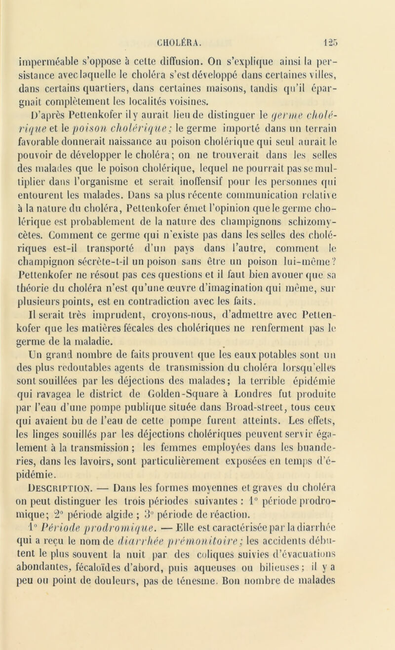 imperméable s’oppose à celte diffusion. On s’explique ainsi la per- sistance aveclaquelle le choléra s’est développé dans certaines villes, dans certains quartiers, dans certaines maisons, tandis qu’il épar- gnait complètement les localités voisines. D’après Pettenkofer ily aurait lieu de distinguer le germe cholé- rique et le poison cholérique ; le germe importé dans un terrain favorable donnerait naissance au poison cholérique qui seul aurait le pouvoir de développer le choléra ; on ne trouverait dans les selles des malades que le poison cholérique, lequel 11e pourrait pas se mul- tiplier dans l’organisme et serait inoffensif pour les personnes qui entourent les malades. Dans sa plus récente communication relative à la nature du choléra, Pettenkofer émet l’opinion que le germe cho- lérique est probablement de la nature des champignons schizomy- cètes. Comment ce germe qui 11'existe pas dans les selles des cholé- riques est-il transporté d’un pays dans l’autre, comment le champignon sécrète-t-il un poison sans être un poison lui-même? Pettenkofer 11e résout pas ces questions et il faut bien avouer que sa théorie du choléra 11’est qu’une œuvre d’imagination qui même, sur plusieurs points, est en contradiction avec les faits. Il serait très imprudent, croyons-nous, d’admettre avec Petlen- kofer que les matières fécales des cholériques 11e renferment pas le germe de la maladie. Un grand nombre de faits prouvent que les eaux potables sont un des plus redoutables agents de transmission du choléra lorsqu’elles sont souillées par les déjections des malades; la terrible épidémie qui ravagea le district de Golden-Square à Londres fut produite par l’eau d’une pompe publique située dans Broad-street, tous ceux qui avaient bu de l’eau de cette pompe furent atteints. Les effets, les linges souillés par les déjections cholériques peuvent servir éga- lement à la transmission ; les femmes employées dans les buande- ries, dans les lavoirs, sont particulièrement exposées en temps d’é- pidémie. Description. — Dans les formes moyennes et graves du choléra on peut distinguer les trois périodes suivantes : 1° période prodro- mique; 2° période algide ; 3° période de réaction. 1° Période prodrom iq ue. — Elle est caractérisée par la diarrhée qui a reçu le nom de diarrhée prémonitoire; les accidents débu- tent le plus souvent la nuit par des coliques suivies d’évacuations abondantes, fécaloïdes d’abord, puis aqueuses ou bilieuses; il y a peu ou point de douleurs, pas de ténesme. Bon nombre de malades