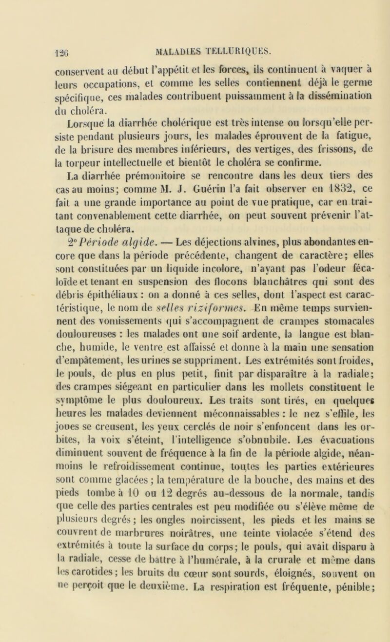 conservent au début l’appétit et les forces, ils continuent à vaquer à leurs occupations, et comme les selles contiennent déjà le germe spécifique, ces malades contribuent puissamment à la dissémination du choléra. Lorsque la diarrhée cholérique est très intense ou lorsqu’elle per- siste pendant plusieurs jours, les malades éprouvent de la fatigue, de la brisure des membres inférieurs, des vertiges, des frissons, de la torpeur intellectuelle et bientôt le choléra se confirme. La diarrhée prémonitoire se rencontre dans les deux tiers des cas au moins; comme M. J. Guérin l’a fait observer en 1832, ce fait a une grande importance au point de vue pratique, car en trai- tant convenablement cette diarrhée, on peut souvent prévenir l’at- taque de choléra. 20Période algide. — Les déjections alvines, plus abondantes en- core que dans la période précédente, changent de caractère; elles sont constituées par un liquide incolore, n’ayant pas l’odeur féca- loïde et tenant en suspension des flocons blanchâtres qui sont des débris épithéliaux : on a donné à ces selles, dont l’aspect est carac- téristique, le nom de selles rizi formes. En même temps survien- nent des vomissements qui s’accompagnent de crampes stomacales douloureuses : les malades ont une soif ardente, la langue est blan- che, humide, le ventre est affaissé et donne à la main une sensation d’empâtement, les urines se suppriment. Les extrémités sont froides, le |rouis, de plus en plus petit, finit par disparaître à la radiale; des crampes siégeant en particulier dans les mollets constituent le symptôme le plus douloureux. Les traits sont tirés, en quelques heures les malades deviennent méconnaissables : le nez s’effile, les joues se creusent, les yeux cerclés de noir s’enfoncent dans les or- bites, la voix s’éteint, l’intelligence s’obnubile. Les évacuations diminuent souvent de fréquence à la fin de la période algide, néan- moins le refroidissement continue, toutes les parties extérieures sont comme glacées ; la température de la bouche, des mains et des pieds tombe à 10 ou 12 degrés au-dessous de la normale, tandis que celle des parties centrales est peu modifiée ou s’élève même de plusieurs degrés ; les ongles noircissent, les pieds et les mains se couvrent de marbrures noirâtres, une teinte violacée s’étend des extrémités à toute la surface du corps; le pouls, qui avait disparu à la radiale, cesse de battre à Phumérale, à la crurale et même dans les carotides ; les bruits du cœur sont sourds, éloignés, souvent on ne perçoit que le deuxième. La respiration est fréquente, pénible;