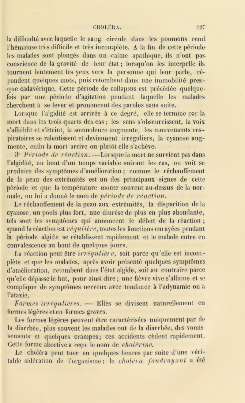 la difficulté avec laquelle le sang circule dans les poumons rend l’hématose très difficile et très incomplète. A la fin de celle période les malades sont plongés dans un calme apathique, ils n’ont pas conscience de la gravité de leur état; lorsqu’on les interpelle ils tournent lentement les yeux vers la personne qui leur parle, ré- pondent quelques mots, puis retombent dans une immobilité pres- que cadavérique. Cette période de collapsus est précédée quelque- fois par une période d’agitation pendant laquelle les malades cherchent à se lever et prononcent des paroles sans suite. Lorsque l’algidité est arrivée à ce degré, elle se termine par la mort dans les trois quarts des cas; les sens s’obscurcissent, la voix s’affaiblit et s’éteint, la somnolence augmente, les mouvements res- piratoires se ralentissent et deviennent irréguliers, la cyanose aug- mente, enfin la mort arrive ou plutôt elle s’achève. 3° Période de réaction. —Lorsque la mort ne survient pas dans l’algidité, au bout d’un temps variable suivant les cas, on voit se produire des symptômes d’amélioration ; comme le réchauffement de la peau des extrémités est un des principaux signes de celte période et que la température monte souvent au-dessus de la nor- male, on lui a donné le nom de période de réaction. Le réchauffement de la peau aux extrémités, la disparition delà cyanose, un pouls plus fort, une diurèse de plus en plus abondante, tels sont les symptômes qui annoncent le début de la réaction ; quand la réaction est régulière, toutes les fonctions enrayées pendant la période algide se rétablissent rapidement et le malade entre en convalescence au bout de quelques jours. La réaction peut être irrégulière, soit parce qu’elle est incom- plète et que les malades, après avoir présenté quelques symptômes d’amélioration, retombent dans l’état algide, soit au contraire parce qu’elle dépasse le but, pour ainsi dire ; une fièvre vive s’allume et se complique de symptômes nerveux avec tendance à l’adynamie ou à l’ataxie. Formes irrégulières. — Elles se divisent naturellement en formes légères et en formes graves. Les formes légères peuvent être caractérisées uniquement par de la diarrhée, plus souvent les malades ont de la diarrhée, des vomis- sements et quelques crampes; ces accidents cèdent rapidement. Cette forme abortive a reçu le nom de cholérine. Le choléra peut tuer en quelques heures par suite d’une véri- table sidération de l’organisme; le choléra foudroyant a été