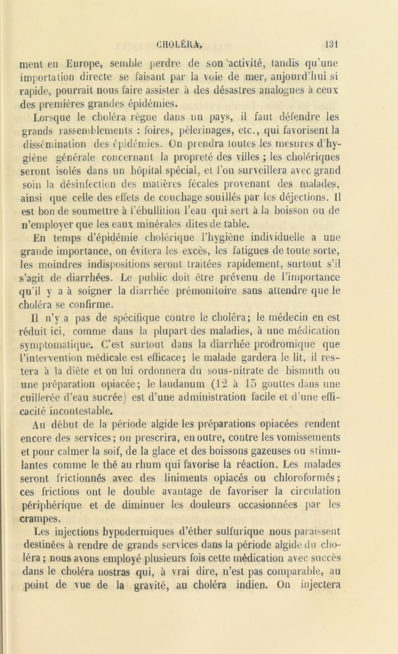 ment en Europe, semble perdre de son activité, tandis qu’une importation directe se faisant par la voie de mer, aujourd’hui si rapide, pourrait nous faire assister à des désastres analogues à ceux des premières grandes épidémies. Lorsque le choléra règne dans un pays, il faut défendre les grands rassemblements : foires, pèlerinages, etc., qui favorisent la dissémination des épidémies. On prendra toutes les mesures d hy- giène générale concernant la propreté des villes ; les cholériques seront isolés dans un hôpital spécial, et l’on surveillera avec grand soin la désinfection des matières fécales provenant des malades, ainsi que celle des effets de couchage souillés par les déjections. Il est bon de soumettre à l’ébullition l’eau qui sert à la boisson ou de n’employer que les eaux minérales dites de table. En temps d’épidémie cholérique l’hygiène individuelle a une grande importance, on évitera les excès, les fatigues de toute sorte, les moindres indispositions seront traitées rapidement, surtout s’il s’agit de diarrhées. Le public doit être prévenu de l’importance qu’il y a à soigner la diarrhée prémonitoire sans attendre que le choléra se confirme. Il n’y a pas de spécifique contre le choléra; le médecin en est réduit ici, comme dans la plupart des maladies, à une médication symptomatique. C’est surtout dans la diarrhée prodromique que l’intervention médicale est efficace; le malade gardera le lit, il res- tera à la diète et on lui ordonnera du sous-nitrate de bismuth ou une préparation opiacée; le laudanum (12 à 15 gouttes dans une cuillerée d’eau sucrée) est d’une administration facile et d’une effi- cacité incontestable. Au début de la période algide les préparations opiacées rendent encore des services; on prescrira, en outre, contre les vomissements et pour calmer la soif, de la glace et des boissons gazeuses ou stimu- lantes comme le thé au rhum qui favorise la réaction. Les malades seront frictionnés avec des liniments opiacés ou chloroformés ; ces frictions ont le double avantage de favoriser la circulation périphérique et de diminuer les douleurs occasionnées par les crampes. Les injections hypodermiques d’éther sulfurique nous paraissent destinées à rendre de grands services dans la période algide du cho- léra ; nous avons employé plusieurs fois cette médication avec succès dans le choléra nostras qui, à vrai dire, n’est pas comparable, au point de vue de la gravité, au choléra indien. On injectera