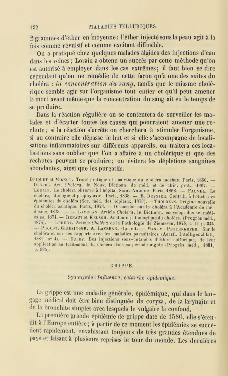 2 grammes d’éiher en moyenne; l’éther injecté sous la peau agit à la fois comme révulsif et comme excitant diffusible. On a pratiqué chez quelques malades algides des injections d’eau dans les veines; Lorain a obtenu un succès par cette méthode qu’on est autorisé à employer dans les cas extrêmes; il faut bien se dire cependant qu’on 11e remédie de cette façon qu’à une des suites du choléra : la concentration du sang, tandis que le miasme cholé- rique semble agir sur l’organisme tout entier et qu’il peut amener la mort avant même que la concentration du sang ait eu le temps de se produire. Dans la réaction régulière on se contentera de surveiller les ma- lades et d’écarter toutes les causes qui pourraient amener une re- chute; si la réaction s’arrête 011 cherchera à stimuler l’organisme, si au contraire elle dépasse le but et si elle s’accompagne de locali- sations inflammatoires sur différents appareils, on traitera ces loca- lisations sans oublier que l’on a affaire à un cholérique et que des rechutes peuvent se produire; on évitera les déplétions sanguines abondantes, ainsi que les purgatifs. Briquet et Mignot. Traité pratique et analytique du choléra morbus. Paris, 1850. — Desnos. Art. Choléra, in Nouv. Dictionn. de méd. et de chir. prat., 1S67. — Lorain. Le choléra observé à l’hôpital Saint-Antoine. Paris, 1868. — Fauvel. Le choléra, étiologie et prophylaxie. Paris, 1868. — E. Besnieu. Contrib. à l’étude des épidémies du choléra (Soc. méd. des hôpitaux, 1873).—TilOLOZAN. Origine nouvelle du choléra asiatique. Paris, 1873. — Discussion sur le choléra à l’Académie de mé- decine, 1873. — L. Laveran. Article Choléra, in Dictionn. encyclop. des sc. médi- cales, 1871. — Rénaux et Kelsch. Anatomie pathologique du choléra. (Progrès méd., 1871). — Lf.bert. Article Choléra delà Pathologie de Ziemssen, 1871, t. II, p. 341. — Proust, Griesinger, A. Laveran. Op. cit. — Max. v. Pettenkofer. Sur le choléra et sur ses rapports avec les maladies parasitaires (Aerztl. Intelligenzblatt, 1881, n° 1). — Dui'UY. Des injections sous-cutanées d’éther sulfurique, de leur application au traitement du choléra dans sa période algide (Progrès méd., 1881 p. 985). GRIPPE. Synonymie : Influema, catarrhe épidémique. La gi ;rippe est une maladie générale, épidémique, qui dans le lan- gage médical doit être bien distinguée du coryza, de la laryngite et de la bronchite simples avec lesquels le vulgaire la confond. La première grande épidémie de grippe date de 1580, elle s’éten- dit à l’Europe entière; à partir de ce moment les épidémies se succè- dent rapidement, envahissant toujours de très grandes étendues de pays et faisant à plusieurs reprises le tour du monde. Les dernières