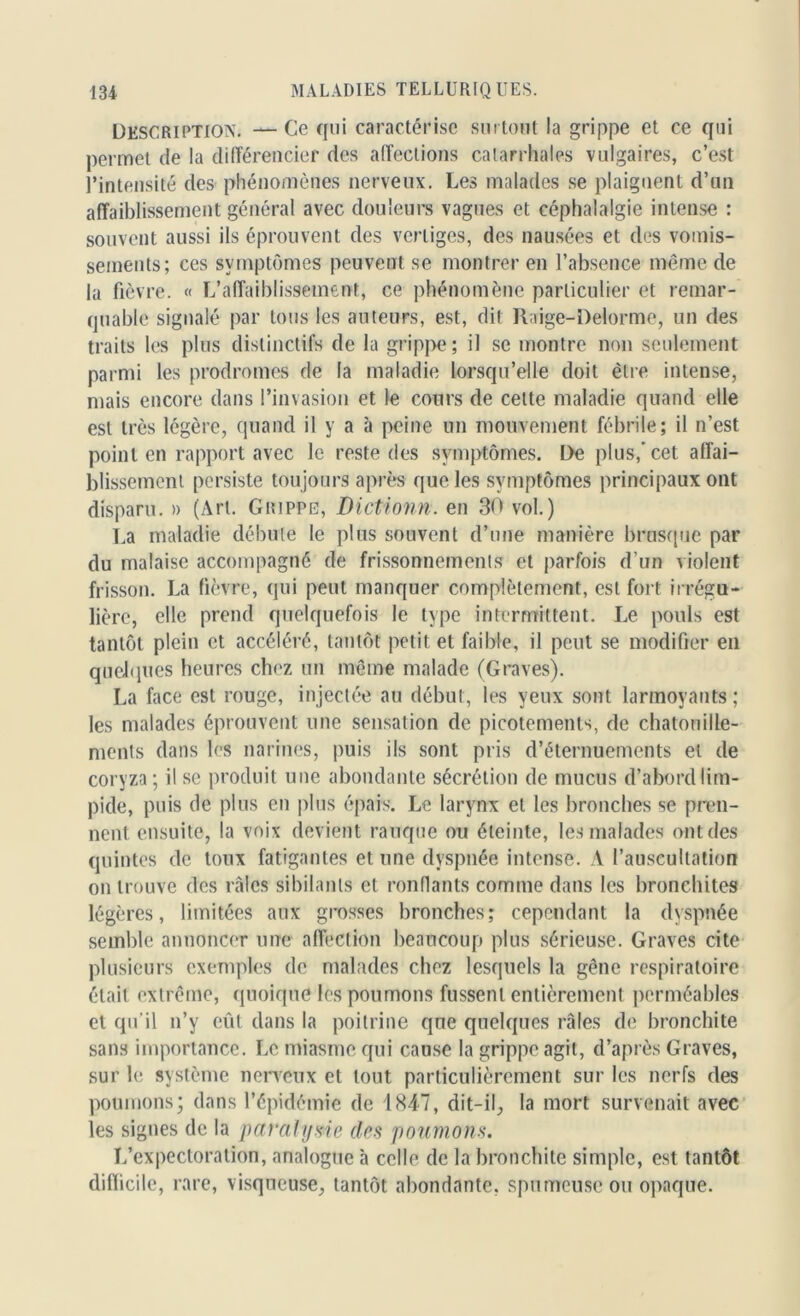 Description. — Ce qui caractérise surtout la grippe et ce qui permet de la différencier des affections catarrhales vulgaires, c’est l’intensité des phénomènes nerveux. Les malades se plaignent d’un affaiblissement général avec douleurs vagues et céphalalgie intense : souvent aussi ils éprouvent des vertiges, des nausées et des vomis- sements; ces symptômes peuvent se montrer en l’absence même de la fièvre. « L’affaiblissement, ce phénomène particulier et remar- quable signalé par tous les auteurs, est, dit Raige-Delorme, un des traits les plus distinctifs de la grippe; il se montre non seulement parmi les prodromes de la maladie lorsqu’elle doit être intense, mais encore dans l’invasion et le cours de cette maladie quand elle est très légère, quand il y a à peine un mouvement fébrile; il n’est point en rapport avec le reste des symptômes. De plus,’cet affai- blissement persiste toujours après que les symptômes principaux ont disparu. » (Art. Grippe, Dictionn. en 30 vol.) La maladie débute le plus souvent d’une manière brusque par du malaise accompagné de frissonnements et parfois d’un violent frisson. La fièvre, qui peut manquer complètement, est fort irrégu- lière, elle prend quelquefois le type intermittent. Le pouls est tantôt plein et accéléré, tantôt petit et faible, il peut se modifier en quelques heures chez un même malade (Graves). La face est rouge, injectée au début, les yeux sont larmoyants ; les malades éprouvent une sensation de picotements, de chatouille- ments dans les narines, puis ils sont pris d’éternuements et de coryza ; il se produit une abondante sécrétion de mucus d’abord lim- pide, puis de plus en plus épais. Le larynx et les bronches se pren- nent ensuite, la voix devient rauque ou éteinte, les malades ont des quintes de toux fatigantes et une dyspnée intense. A l’auscultation on trouve des râles sibilants et ronflants comme dans les bronchites légères, limitées aux grosses bronches; cependant la dyspnée semble annoncer une affection beaucoup plus sérieuse. Graves cite plusieurs exemples de malades chez lesquels la gêne respiratoire était extrême, quoique les poumons fussent entièrement perméables et qu'il n’y eût dans la poitrine que quelques râles de bronchite sans importance. Le miasme qui cause la grippe agit, d’après Graves, sur le système nerveux et tout particulièrement sur les nerfs des poumons; dans l’épidémie de 1847, dit-il, la mort survenait avec les signes de la paralysie des poumons. L’expectoration, analogue à celle de la bronchite simple, est tantôt difficile, rare, visqueuse, tantôt abondante, spumeuse ou opaque.