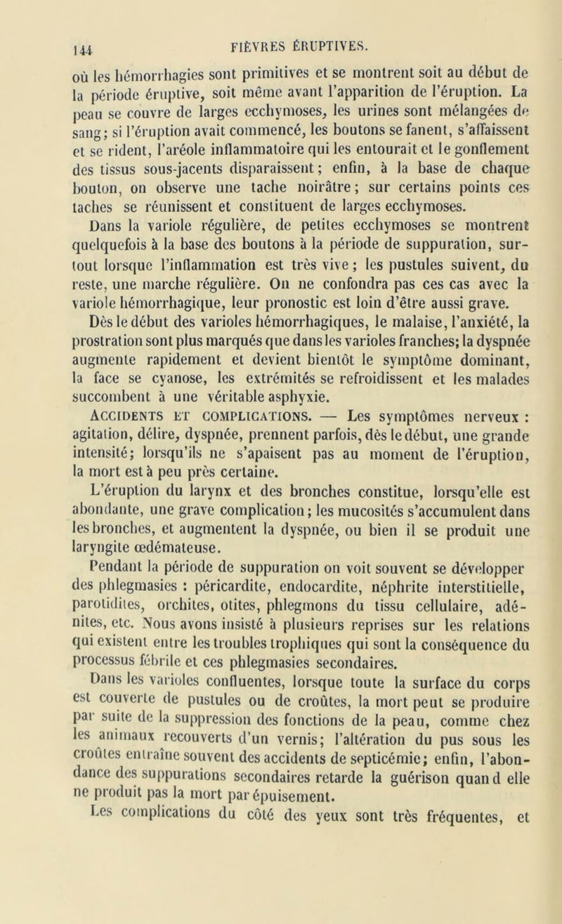 où les hémorrhagies sont primitives et se montrent soit au début de la période éruptive, soit même avant l’apparition de l’éruption. La peau se couvre de larges ecchymoses, les urines sont mélangées de sang; si l’éruption avait commencé, les boutons se fanent, s’affaissent et se rident, l’aréole inflammatoire qui les entourait et le gonflement des tissus sous-jacents disparaissent; enfin, à la hase de chaque bouton, on observe une tache noirâtre ; sur certains points ces taches se réunissent et constituent de larges ecchymoses. Dans la variole régulière, de petites ecchymoses se montrent quelquefois à la base des boutons à la période de suppuration, sur- tout lorsque l’inflammation est très vive ; les pustules suivent, du reste, une marche régulière. On ne confondra pas ces cas avec la variole hémorrhagique, leur pronostic est loin d’être aussi grave. Dès le début des varioles hémorrhagiques, le malaise, l’anxiété, la prostration sont plus marqués que dans les varioles franches; la dyspnée augmente rapidement et devient bientôt le symptôme dominant, la face se cyanose, les extrémités se refroidissent et les malades succombent à une véritable asphyxie. Accidents et complications. — Les symptômes nerveux : agitation, délire, dyspnée, prennent parfois, dès ledébut, une grande intensité; lorsqu’ils ne s’apaisent pas au moment de l’éruption, la mort est à peu près certaine. L’éruption du larynx et des bronches constitue, lorsqu’elle est abondante, une grave complication; les mucosités s’accumulent dans les bronches, et augmentent la dyspnée, ou bien il se produit une laryngite œdémateuse. Pendant la période de suppuration on voit souvent se développer des phlegmasies ; péricardite, endocardite, néphrite interstitielle, parotidites, orchites, otites, phlegmons du tissu cellulaire, adé- nites, etc. Nous avons insisté à plusieurs reprises sur les relations qui existent entre les troubles trophiques qui sont la conséquence du processus fébrile et ces phlegmasies secondaires. Dans les varioles confluentes, lorsque toute la surface du corps est couverte de pustules ou de croûtes, la mort peut se produire pai suite de la suppression des fonctions de la peau, comme chez les animaux recouverts d’un vernis; l’altération du pus sous les croûtes entraîne souvent des accidents de septicémie; enfin, l’abon- dance des suppurations secondaires retarde la guérison quand elle ne produit pas la mort par épuisement. Les complications du côté des yeux sont très fréquentes, et