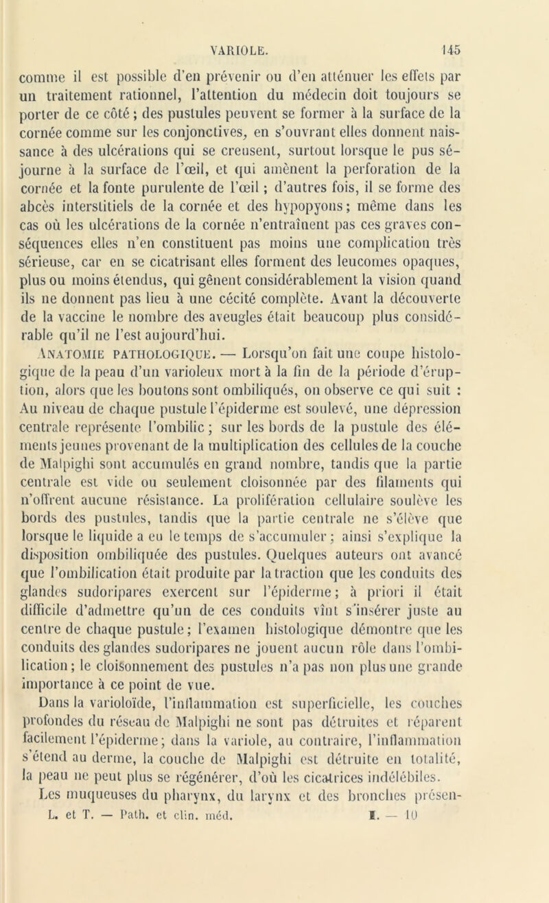 comme il est possible d’en prévenir ou d’en atténuer les effets par un traitement rationnel, l’attention du médecin doit toujours se porter de ce côté ; des pustules peuvent se former à la surface de la cornée comme sur les conjonctives, en s’ouvrant elles donnent nais- sance à des ulcérations qui se creusent, surtout lorsque le pus sé- journe à la surface de l’œil, et qui amènent la perforation de la cornée et la fonte purulente de l’œil ; d’autres fois, il se forme des abcès interstitiels de la cornée et des hypopyons ; même dans les cas où les ulcérations de la cornée n’entraînent pas ces graves con- séquences elles n’en constituent pas moins une complication très sérieuse, car en se cicatrisant elles forment des leucomes opaques, plus ou moins étendus, qui gênent considérablement la vision quand ils ne donnent pas lieu à une cécité complète. Avant la découverte de la vaccine le nombre des aveugles était beaucoup plus considé- rable qu’il ne l’est aujourd’hui. Anatomie pathologique. — Lorsqu’on fait une coupe histolo- gique de la peau d’un varioleux mort à la fin de la période d’érup- tion, alors que les boutons sont ombiliqués, on observe ce qui suit : Au niveau de chaque pustule l’épiderme est soulevé, une dépression centrale représente l’ombilic ; sur les bords de la pustule des élé- ments jeunes provenant de la multiplication des cellules de la couche de Malpighi sont accumulés en grand nombre, tandis que la partie centrale est vide ou seulement cloisonnée par des filaments qui n’offrent aucune résistance. La prolifération cellulaire soulève les bords des pustules, tandis <[ue la partie centrale ne s’élève que lorsque le liquide a eu le temps de s’accumuler ; ainsi s’explique la disposition ombiliquée des pustules. Quelques auteurs ont avancé que l’ombilication était produite par la traction que les conduits des glandes sudoripares exercent sur l’épidenne ; à priori il était difficile d’admettre qu’un de ces conduits vînt s’insérer juste au centre de chaque pustule; l’examen histologique démontre que les conduits des glandes sudoripares ne jouent aucun rôle dans l’ombi- lication; le cloisonnement des pustules n’a pas non plus une grande importance à ce point de vue. Dans la varioloïde, l’inJlammalion est superficielle, les couches profondes du réseau de Malpighi ne sont pas détruites et réparent facilement l’épiderme; dans la variole, au contraire, l’inflammation s’étend au derme, la couche de Malpighi est détruite en totalité, la peau ne peut plus se régénérer, d’où les cicatrices indélébiles. Les muqueuses du pharynx, du larynx et des bronches présen- L. et T. — Path. et clin. méd. I. — 10