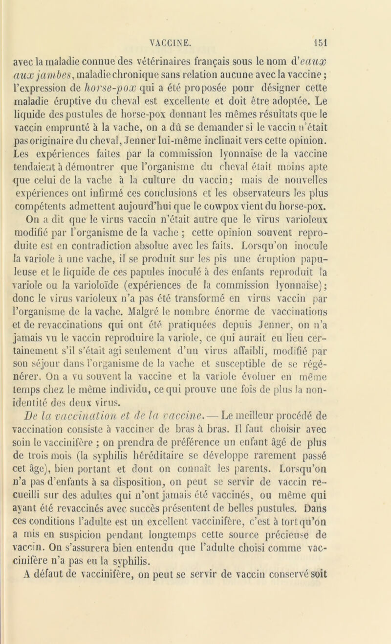 avec la maladie connue des vétérinaires français sous le nom d'eaux aux jambes, maladie chronique sans relation aucune avec la vaccine ; l’expression de horse-pox qui a été proposée pour désigner cette maladie éruptive du cheval est excellente et doit être adoptée. Le liquide des pustules de horse-pox donnant les mêmes résultats que le vaccin emprunté à la vache, on a dû se demander si le vaccin n’était pas originaire du cheval, Jenner lui-même inclinait vers celle opinion. Les expériences faites par la commission lyonnaise de la vaccine tendaient h démontrer que l’organisme du cheval était moins apte que celui de la vache à la culture du vaccin; mais de nouvelles expériences ont infirmé ces conclusions et les observateurs les plus compétents admettent aujourd’hui que le cowpox vient du horse-pox. On a dit que le virus vaccin n’était autre que le virus varioleux modifié par l’organisme de la vache ; cette opinion souvent repro- duite est en contradiction absolue avec les faits. Lorsqu’on inocule la variole à une vache, il se produit sur les pis une éruption papu- leuse et le liquide de ces papules inoculé à des enfants reproduit la variole ou la varioloïde (expériences de la commission lyonnaise); donc le virus varioleux n’a pas été transformé en virus vaccin par l’organisme de la vache. Malgré le nombre énorme de vaccinations et de revaccinations qui ont été. pratiquées depuis Jenner, on n’a jamais vu le vaccin reproduire la variole, ce qui aurait eu lieu cer- tainement s’il s’était agi seulement d’un virus affaibli, modifié par son séjour dans l’organisme de la vache et susceptible de se régé- nérer. On a vu souvent la vaccine et la variole évoluer en même temps chez le même individu, ce qui prouve une fois de plus la non- identité des deux virus. De la vaccination et de la vaccine. — Le meilleur procédé de vaccination consiste à vacciner de bras à bras. Il faut choisir avec soin le vaccinifère ; on prendra de préférence un enfant âgé de plus de trois mois (la syphilis héréditaire se développe rarement passé cet âge), bien portant et dont on connaît les parents. Lorsqu’on n’a pas d’enfants à sa disposition, on peut se servir de vaccin re- cueilli sur des adultes qui n’ont jamais été vaccinés, ou même qui ayant été revaccinés avec succès présentent de belles pustules. Dans ces conditions l’adulte est un excellent vaccinifère, c’est à tort qu’on a mis en suspicion pendant longtemps celte source précieuse de vaccin. On s’assurera bien entendu que l’adulte choisi comme vac- cinifère n’a pas eu la syphilis. A défaut de vaccinifère, on peut se servir de vaccin conservé soit