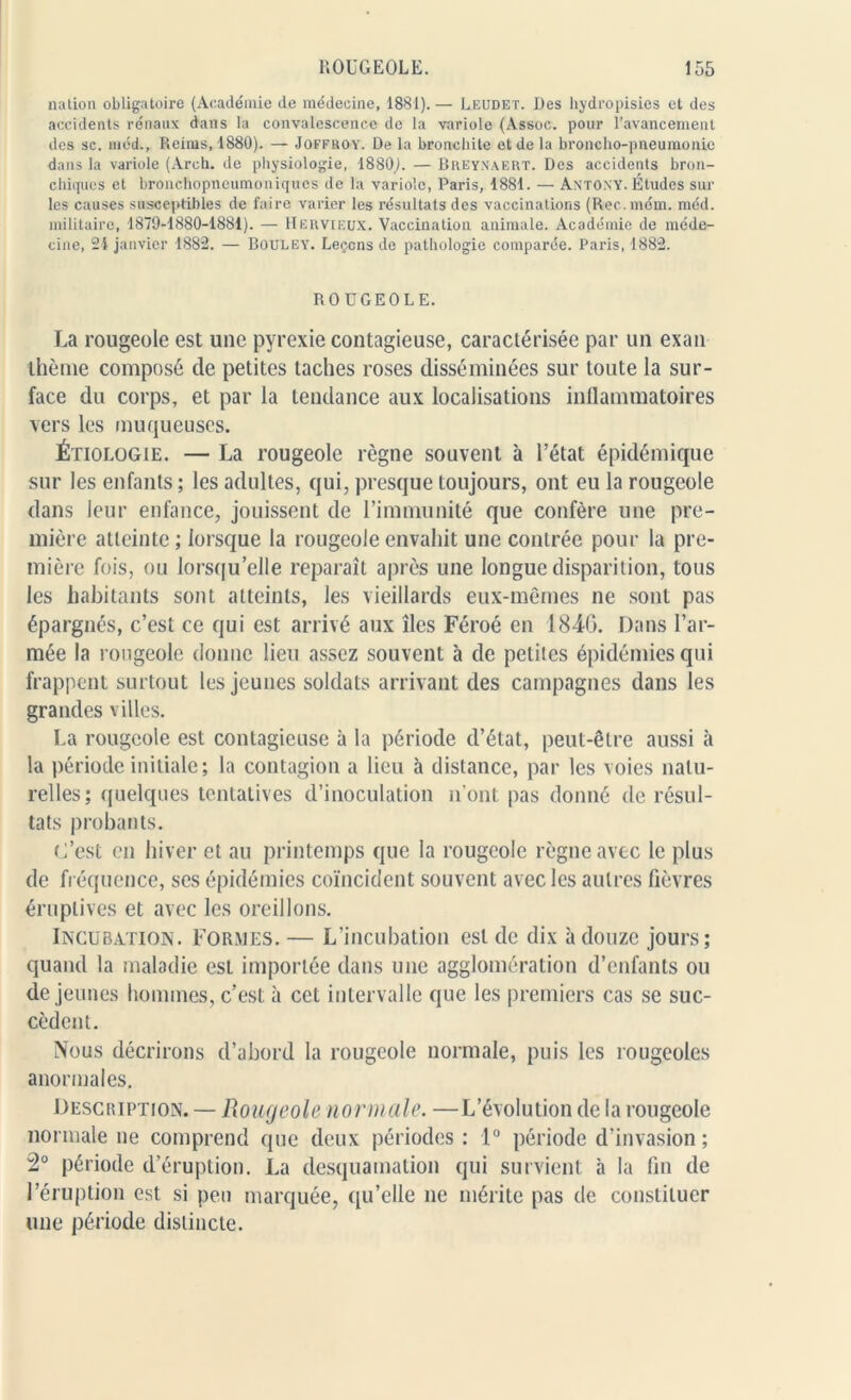 nation obligatoire (Académie de médecine, 1881).— Leudet. Des hydropisies et des accidents rénaux dans la convalescence de la variole (Assoc. pour l’avancement des sc. méd., Reims, 1880). — Joferoy. De la bronchite et de la broncho-pneumonie dans la variole (Arch. de physiologie, 1880,). — Breynaert. Des accidents bron- chioles et bronchopneumoniques de la variole, Paris, 1881. — ANTONY. Études sur les causes susceptibles de faire varier les résultats des vaccinations (Rec.mém. méd. militaire, 1879-1880-1881). — Hervieux. Vaccination animale. Académie de méde- cine, 24 janvier 1882. — Bouley. Leçons de pathologie comparée. Paris, 1882. ROUGEOLE. La rougeole est une pyrexie contagieuse, caractérisée par un exan thème composé de petites taches roses disséminées sur toute la sur- face du corps, et par la tendance aux localisations inflammatoires vers les muqueuses. Étiologie. — La rougeole règne souvent à l’état épidémique sur les enfants; les adultes, qui, presque toujours, ont eu la rougeole dans leur enfance, jouissent de l’immunité que confère une pre- mière atteinte ; lorsque la rougeole envahit une contrée pour la pre- mière fois, ou lorsqu’elle reparaît après une longue disparition, tous les habitants sont atteints, les vieillards eux-mêmes ne sont pas épargnés, c’est ce qui est arrivé aux îles Féroé en 1840. Dans l’ar- mée la rougeole donne lieu assez souvent à de petites épidémies qui frappent surtout les jeunes soldats arrivant des campagnes dans les grandes villes. La rougeole est contagieuse à la période d’état, peut-être aussi à la période initiale; la contagion a lieu à distance, par les voies natu- relles; quelques tentatives d’inoculation n’ont pas donné de résul- tats probants. L’est en hiver et au printemps que la rougeole règne avec le plus de fréquence, ses épidémies coïncident souvent avec les autres fièvres éruptives et avec les oreillons. Incubation. Formes. — L’incubation est de dix à douze jours; quand la maladie est importée dans une agglomération d’enfants ou de jeunes hommes, c’est à cet intervalle que les premiers cas se suc- cèdent. Nous décrirons d’abord la rougeole normale, puis les rougeoles anormales. Description. — Rougeole normale. —L’évolution de la rougeole normale ne comprend que deux périodes: 1° période d’invasion ; 2° période d’éruption. La desquamation qui survient h la fin de l’éruption est si peu marquée, qu’elle ne mérite pas de constituer une période distincte.