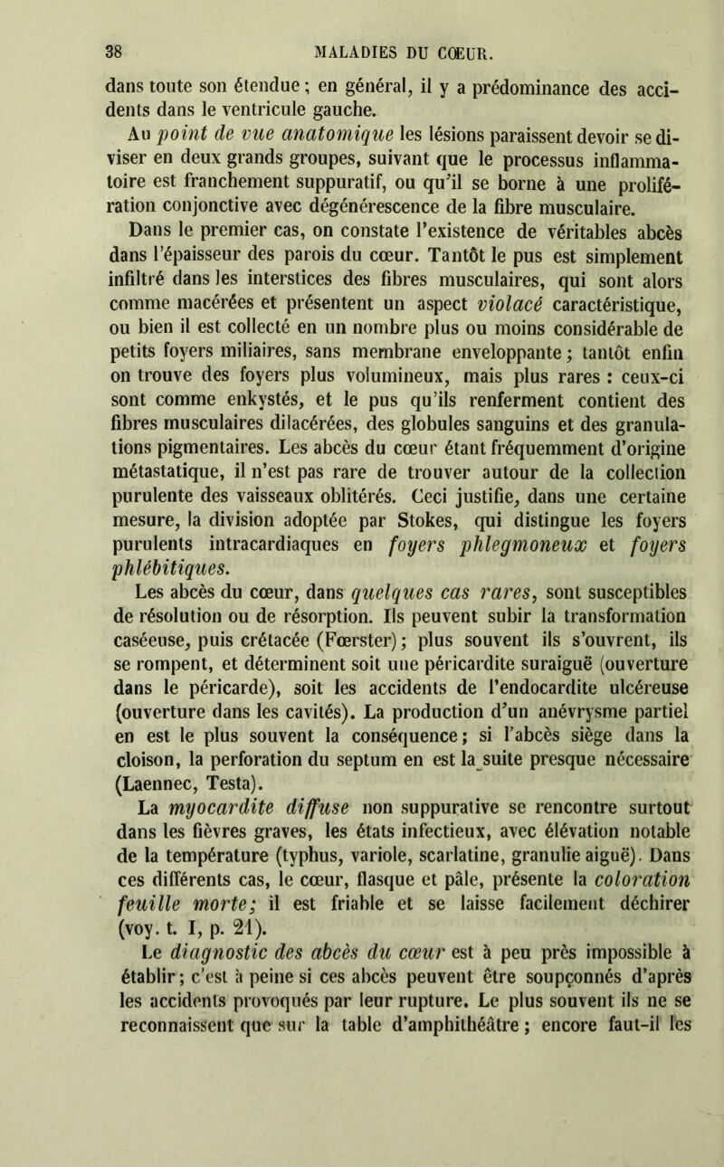 dans tonte son étendue ; en général, il y a prédominance des acci- dents dans le ventricule gauche. Au point de vue anatomique les lésions paraissent devoir se di- viser en deux grands groupes, suivant que le processus inflamma- toire est franchement suppuratif, ou qu'il se borne à une prolifé- ration conjonctive avec dégénérescence de la fibre musculaire. Dans le premier cas, on constate l’existence de véritables abcès dans l’épaisseur des parois du cœur. Tantôt le pus est simplement infiltré dans les interstices des fibres musculaires, qui sont alors comme macérées et présentent un aspect violacé caractéristique, ou bien il est collecté en un nombre plus ou moins considérable de petits foyers miliaires, sans membrane enveloppante ; tantôt enfin on trouve des foyers plus volumineux, mais plus rares : ceux-ci sont comme enkystés, et le pus qu’ils renferment contient des fibres musculaires dilacérées, des globules sanguins et des granula- tions pigmentaires. Les abcès du cœur étant fréquemment d’origine métastatique, il n’est pas rare de trouver autour de la colleciion purulente des vaisseaux oblitérés. Ceci justifie, dans une certaine mesure, la division adoptée par Stokes, qui distingue les foyers purulents intracardiaques en foyers phlegmoneux et foyers phléhitiques. Les abcès du cœur, dans quelques cas rares, sont susceptibles de résolution ou de résorption. Ils peuvent subir la transformation caséeuse, puis crétacée (Fœrster) ; plus souvent ils s’ouvrent, ils se rompent, et déterminent soit une péricardite suraiguë (ouverture dans le péricarde), soit les accidents de l’endocardite ulcéreuse (ouverture dans les cavités). La production d'un anévrysme partiel en est le plus souvent la conséquence; si l’abcès siège dans la cloison, la perforation du septum en est la suite presque nécessaire (Laennec, Testa). La myocardite diffuse non suppurative se rencontre surtout dans les fièvres graves, les états infectieux, avec élévation notable de la température (typhus, variole, scarlatine, granulie aiguë). Dans ces différents cas, le cœur, flasque et pâle, présente la coloration feuille morte; il est friable et se laisse facilement déchirer (voy. t. I, p. 21). Le diagnostic des abcès du cœur est à peu près impossible à établir ; c’est à peine si ces abcès peuvent être soupçonnés d’après les accidents provoqués par leur rupture. Le plus souvent ils ne se reconnaissent que sur la table d’amphithéâtre ; encore faut-il les