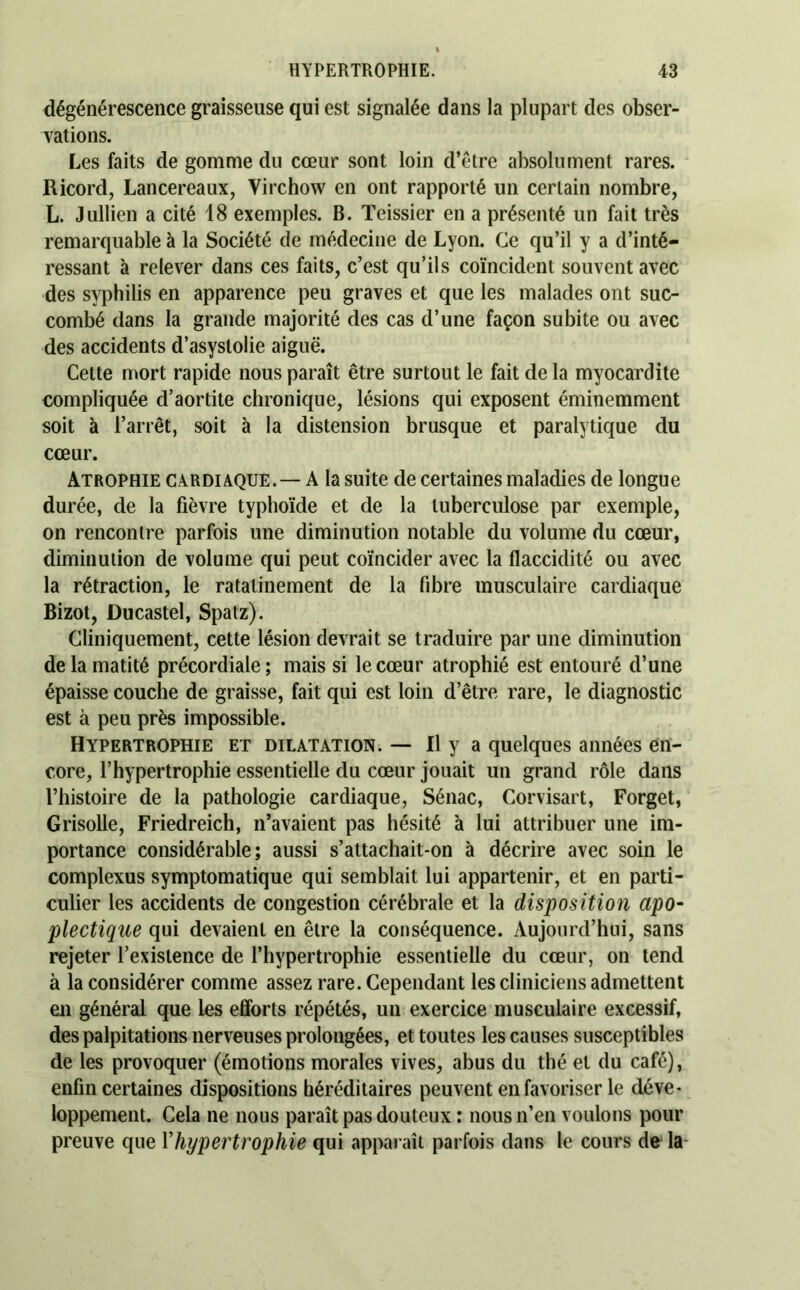 dégénérescence graisseuse qui est signalée dans la plupart des obser- vations. Les faits de gomme du cœur sont loin d’étre absolument rares. Ricord, Lancereaux, Virchow en ont rapporté un certain nombre, L. Jullien a cité 18 exemples. B. Teissier en a présenté un fait très remarquable à la Société de médecine de Lyon. Ce qu’il y a d’inté- ressant à relever dans ces faits, c’est qu’ils coïncident souvent avec des syphilis en apparence peu graves et que les malades ont suc- combé dans la grande majorité des cas d’une façon subite ou avec des accidents d’asyslolie aiguë. Cette mort rapide nous paraît être surtout le fait de la myocardite compliquée d’aortite chronique, lésions qui exposent éminemment soit à l’arrêt, soit à la distension brusque et paralytique du cœur. Atrophie cardiaque. — A la suite de certaines maladies de longue durée, de la fièvre typhoïde et de la tuberculose par exemple, on rencontre parfois une diminution notable du volume du cœur, diminution de volume qui peut coïncider avec la flaccidité ou avec la rétraction, le ratatinement de la fibre musculaire cardiaque Bizot, Ducastel, Spatz). Cliniquement, cette lésion devrait se traduire par une diminution de la matité précordiale; mais si le cœur atrophié est entouré d’une épaisse couche de graisse, fait qui est loin d’être rare, le diagnostic est à peu près impossible. Hypertrophie et dilatation. — H y a quelques années en- core, l’hypertrophie essentielle du cœur jouait un grand rôle dans l’histoire de la pathologie cardiaque, Sénac, Corvisart, Forget, Grisolle, Friedreich, n’avaient pas hésité à lui attribuer une im- portance considérable; aussi s’attachait-on à décrire avec soin le complexus symptomatique qui semblait lui appartenir, et en parti- culier les accidents de congestion cérébrale et la disposition apo- plectique qui devaient en être la conséquence. Aujourd’hui, sans rejeter l’existence de l’hypertrophie essentielle du cœur, on tend à la considérer comme assez rare. Cependant les cliniciens admettent en général que les efforts répétés, un exercice musculaire excessif, des palpitations nerveuses prolongées, et toutes les causes susceptibles de les provoquer (émotions morales vives, abus du thé et du café), enfin certaines dispositions héréditaires peuvent en favoriser le déve- loppement. Cela ne nous paraît pas douteux : nous n’en voulons pour preuve que Vhypertrophie qui apparaît parfois dans le cours de la-