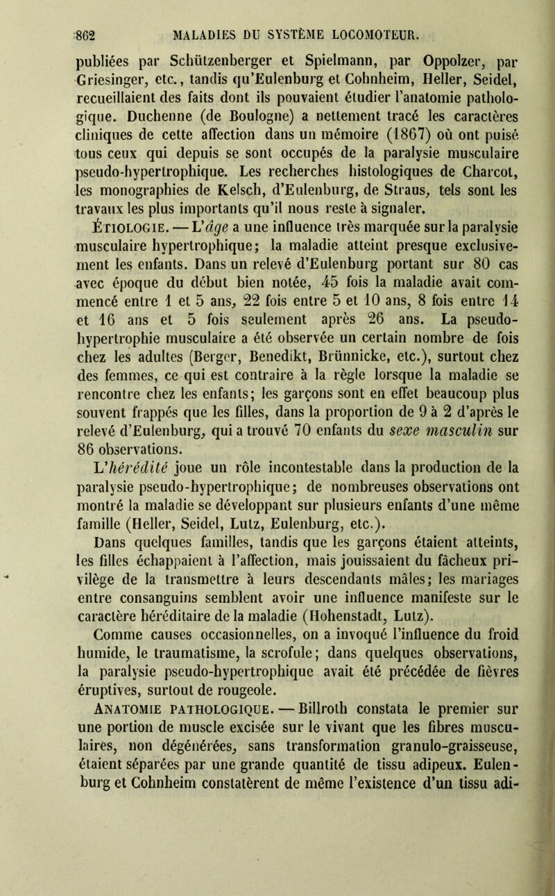 publiées par Schützenberger et Spielmann, par Oppoizer, par Griesinger, etc., tandis qu’Eulenburg et Cohnheim, Heller, Seidel, recueillaient des faits dont ils pouvaient étudier l’anatomie patholo- gique. Duchenne (de Boulogne) a nettement tracé les caractères cliniques de cette affection dans un mémoire (1867) où ont puisé tous ceux qui depuis se sont occupés de la paralysie musculaire pseudo-hypertrophique. Les recherches histologiques de Charcot, les monographies de Kelsch, d’Eulenburg, de Straus^ tels sont les travaux les plus importants qu’il nous reste à signaler. Étiologie. — Vâge a une influence très marquée sur la paralysie musculaire hypertrophique; la maladie atteint presque exclusive- ment les enfants. Dans un relevé d’Eulenburg portant sur 80 cas avec époque du début bien notée, 45 fois la maladie avait com- mencé entre 1 et 5 ans, 22 fois entre 5 et 10 ans, 8 fois entre 14 et 16 ans et 5 fois seulement après 26 ans. La pseudo- hypertrophie musculaire a été observée un certain nombre de fois chez les adultes (Berger, Benedikt, Brünnicke, etc.), surtout chez des femmes, ce qui est contraire à la règle lorsque la maladie se rencontre chez les enfants ; les garçons sont en effet beaucoup plus souvent frappés que les filles, dans la proportion de 9 à 2 d’après le relevé d’Eulenburg, quia trouvé 70 enfants du sexe masculin sur 86 observations. Vhérédité joue un rôle incontestable dans la production de la paralysie pseudo-hypertrophique; de nombreuses observations ont montré la maladie se développant sur plusieurs enfants d’une même famille (Heller, Seidel, Lutz, Eulenburg, etc.). Dans quelques familles, tandis que les garçons étaient atteints, les filles échappaient à l’affection, mais jouissaient du fâcheux pri- vilège de la transmettre à leurs descendants mâles; les mariages entre consanguins semblent avoir une influence manifeste sur le caractère héréditaire de la maladie (Hohenstadt, Lutz). Comme causes occasionnelles, on a invoqué l’influence du froid humide, le traumatisme, la scrofule ; dans quelques observations, la paralysie pseudo-hypertrophique avait été précédée de fièvres éruptives, surtout de rougeole. Anatomie pathologique. — Billroth constata le premier sur une portion de muscle excisée sur le vivant que les fibres muscu- laires, non dégénérées, sans transformation granulo-graisseuse, étaient séparées par une grande quantité de tissu adipeux. Euleii- burg et Cohnheim constatèrent de même l’existence d’un tissu adi-