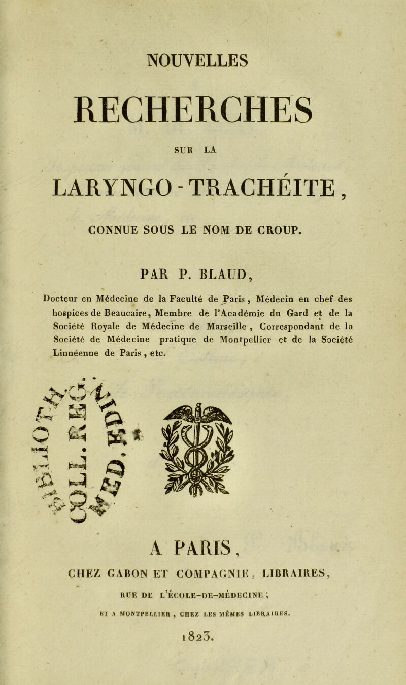 SUR LA LARYNGO- TRACHÉITE, CONNUE SOUS LE NOM DE CROUP. PAR P. BLAUD, * Docteur en Médecine de la Faculté de Paris , Médecin en chef des hospices de Beaucaire, Membre de l’Académie du Gard et de la Société Royale de Médecine de Marseille , Correspondant de la Société de Médecine pratique de Montpellier et de la Société Linnéenue de Paris , etc. A PARIS, CHEZ, GABON ET COMPAGNIE, LIBRAIRES, RUE de l’école-de-médecine ; ETA MONTPELLIER, CHEZ LES MÊMES LIRRAIIIES. 1 823.