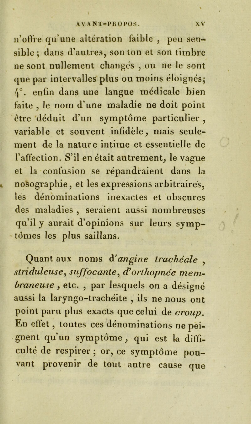 n’offre qu’une altération faible , peu sen- sible ; dans d’autres, son ton et son timbre ne sont nullement changés , ou ne le sont que par intervalles plus ou moins éloignés ; 4°. enfin dans une langue médicale bien faite , le nom d une maladie ne doit point être déduit d’un symptôme particulier , variable et souvent infidèle, mais seule- ment de la nature intime et essentielle de l’affection. S’il en était autrement, le vague et la confusion se répandraient dans la nosographie, et les expressions arbitraires, les dénominations inexactes et obscures des maladies , seraient aussi nombreuses qu’il y aurait d’opinions sur leurs symp- tômes les plus saillans. Quant aux noms A1 angine trachéale , striduleuse, suffocante, cPorthopnée mem- braneuse , etc. , par lesquels on a désigné aussi la laryngo-trachéite , ils ne nous ont point paru plus exacts que celui de croup. En effet, toutes ces dénominations ne pei- gnent qu’un symptôme, qui est la diffi- culté de respirer ; or, ce symptôme pou- vant provenir de tout autre cause que