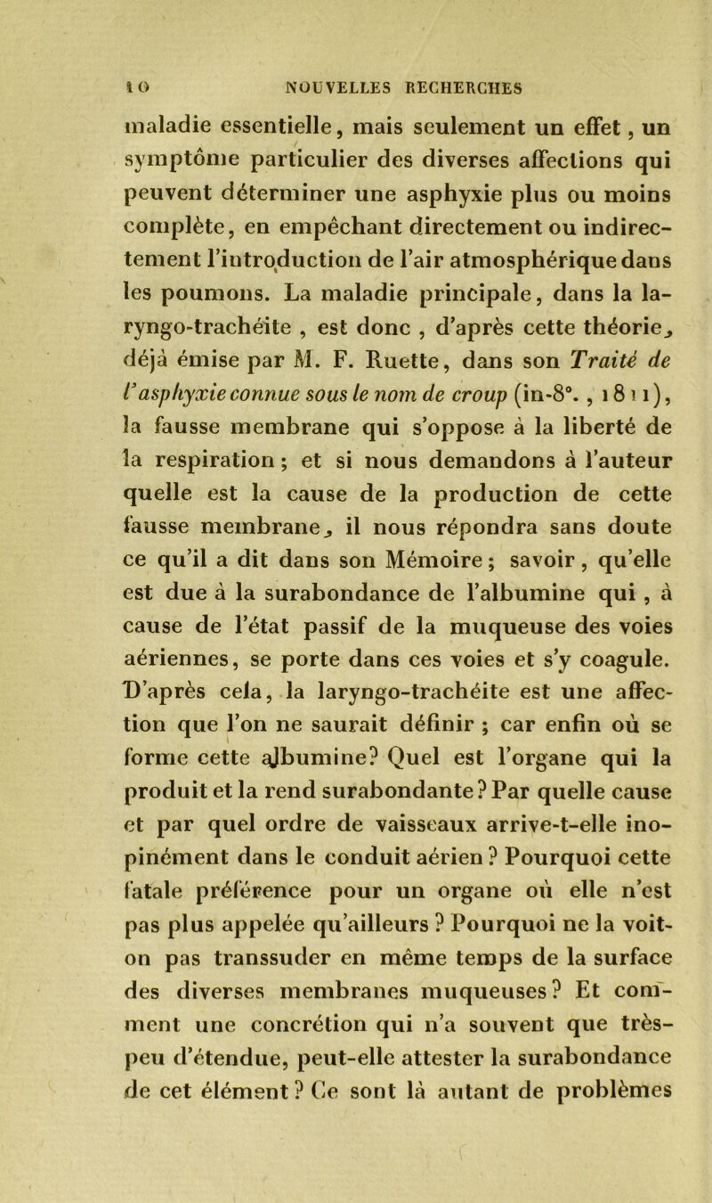 maladie essentielle, mais seulement un effet, un symptôme particulier des diverses affections qui peuvent déterminer une asphyxie plus ou moins complète, en empêchant directement ou indirec- tement l introduction de l’air atmosphérique dans les poumons. La maladie principale, dans la la- ryngo-trachéite , est donc , d’après cette théorie., déjà émise par M. F. Luette, dans son Traité de rasphyxie connue sous te nom de croup (in-8°. , 1811), la fausse membrane qui s’oppose à la liberté de la respiration ; et si nous demandons à l’auteur quelle est la cause de la production de cette fausse membrane^ il nous répondra sans doute ce qu’il a dit dans son Mémoire ; savoir, qu elle est due à la surabondance de l’albumine qui , cà cause de l’état passif de la muqueuse des voies aériennes, se porte dans ces voies et s’y coagule. D’après cela, la laryngo-trachéite est une affec- tion que l’on ne saurait définir ; car enfin où se forme cette ajbumine? Quel est l’organe qui la produit et la rend surabondante ? Par quelle cause et par quel ordre de vaisseaux arrive-t-elle ino- pinément dans le conduit aérien ? Pourquoi cette fatale préférence pour un organe où elle n’est pas plus appelée qu’ailleurs ? Pourquoi ne la voit- on pas transsuder en même temps de la surface des diverses membranes muqueuses? Et com- ment une concrétion qui n’a souvent que très- peu d’étendue, peut-elle attester la surabondance de cet élément ? Ce sont là autant de problèmes