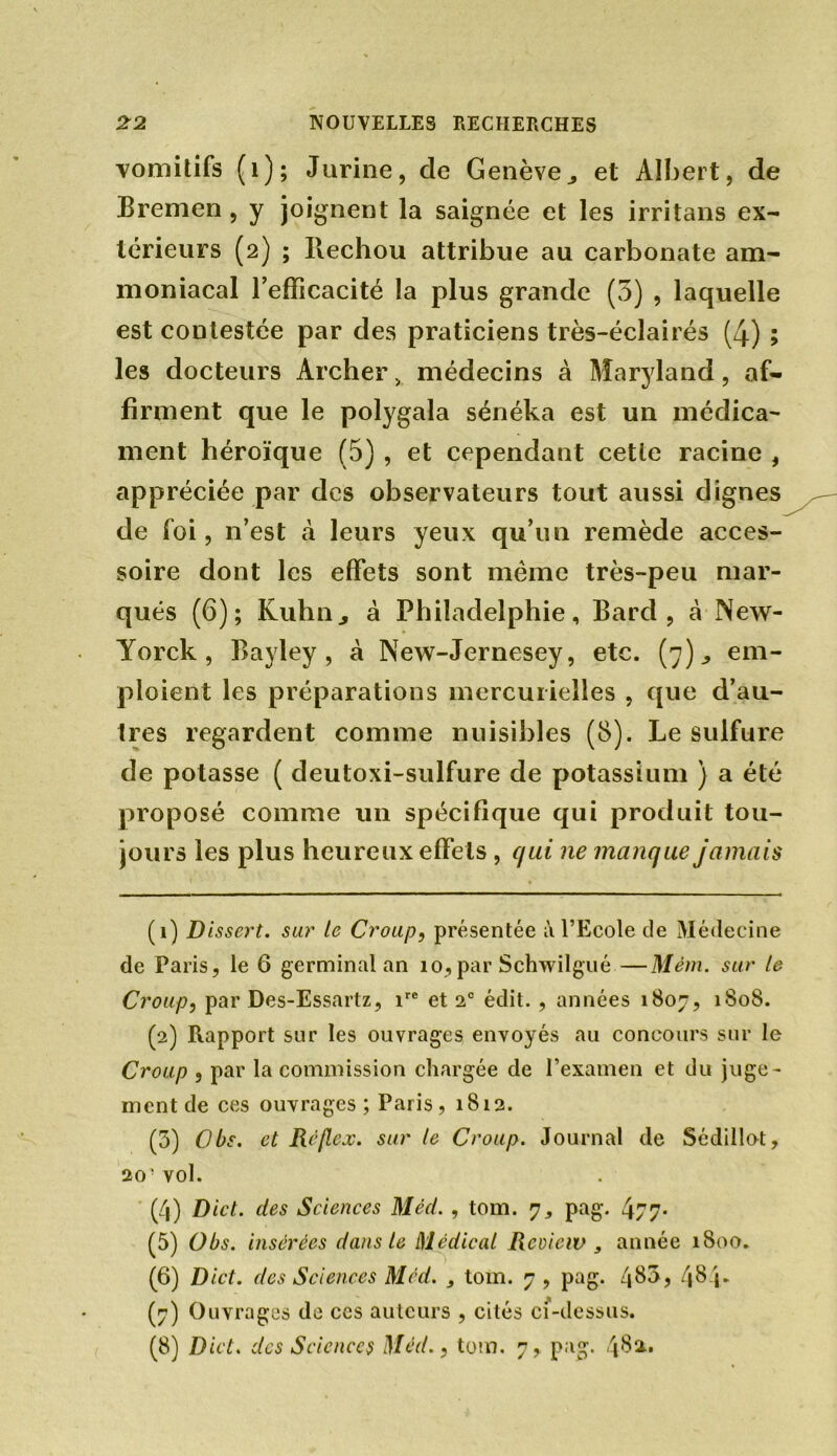 vomitifs (1); Jurine, de Genève ^ et Albert, de Bremen, y joignent la saignée et les irritans ex- térieurs (2) ; Ilechou attribue au carbonate am- moniacal Tefficacité la plus grande (3) , laquelle est contestée par des praticiens très-éclairés (4) ; les docteurs Archer „ médecins à Maryland, af- firment que le polygala sénéka est un médica- ment héroïque (5) , et cependant cette racine , appréciée par des observateurs tout aussi dignes de foi, n’est à leurs yeux qu’un remède acces- soire dont les effets sont même très-peu mar- qués (6); Kuhnj à Philadelphie, Barcl, à New- Yorck, Bayley, à New-Jernesey, etc. (7)., em- ploient les préparations mercurielles , que d’au- tres regardent comme nuisibles (8). Le sulfure de potasse ( deutoxi-sulfure de potassium ) a été proposé comme un spécifique qui produit tou- jours les plus heureux effets, qui ne manque jamais (1) Dissert, sur le Croup, présentée à l’Ecole de Médecine de Paris, le 6 germinal an 10,par Schwilgué —Mém. sur le Croup, par Des-Essartz, ire et 2° édit. , années 1807, 1808. (2) Rapport sur les ouvrages envoyés au concours sur le Croup , par la commission chargée de l’examen et du juge- ment de ces ouvrages; Paris, 1812. (5) Obs. et Réflcx. sur le Croup. Journal de Sédillot, 20- vol. (4) Dict. clés Sciences Méd., tom. 7, pag. 477* (5) Obs. insérées dans le Médical Rcviciv , année 1800. (6) Dict. des Sciences Méd. tom. 7 , pag. 4^a, 4 8 4- (7) Ouvrages de ces auteurs , cités ci-dessus. (8) Dict. des Sciences Méd., tom. 7, pag. 48a.