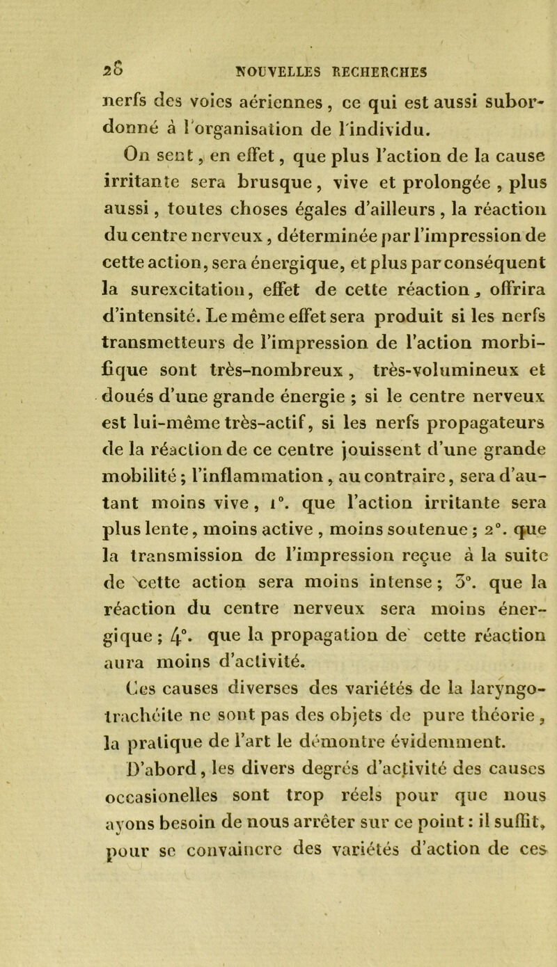 nerfs des voies aériennes, ce qui est aussi subor* donné à 1 organisation de l'individu. On sent, en effet, que plus Faction de la cause irritante sera brusque, vive et prolongée , plus aussi, toutes choses égales d’ailleurs, la réaction du centre nerveux, déterminée par l’impression de cette action, sera énergique, et plus par conséquent la surexcitation, effet de cette réaction^ offrira d’intensité. Le même effet sera produit si les nerfs transmetteurs de l’impression de l’action morbi- fique sont très-nombreux , très-volumineux et doués d’une grande énergie ; si le centre nerveux est lui-même très-actif, si les nerfs propagateurs de la réaction de ce centre jouissent d’une grande mobilité ; l’inflammation , au contraire, sera d’au- tant moins vive, i°. que l’action irritante sera plus lente, moins active , moins soutenue ; 20. que la transmission de l’impression reçue à la suite de 'cette action sera moins intense; 5°. que la réaction du centre nerveux sera moins éner- gique; 4°. que la propagation de cette réaction aura moins d’activité. Ces causes diverses des variétés de la laryngo- trachéite ne sont pas des objets de pure théorie , la pratique de l’art le démontre évidemment. D’abord, les divers degrés d’activité des causes occasionelles sont trop réels pour que nous ayons besoin de nous arrêter sur ce point : il suffit, pour se convaincre des variétés d’action de ces