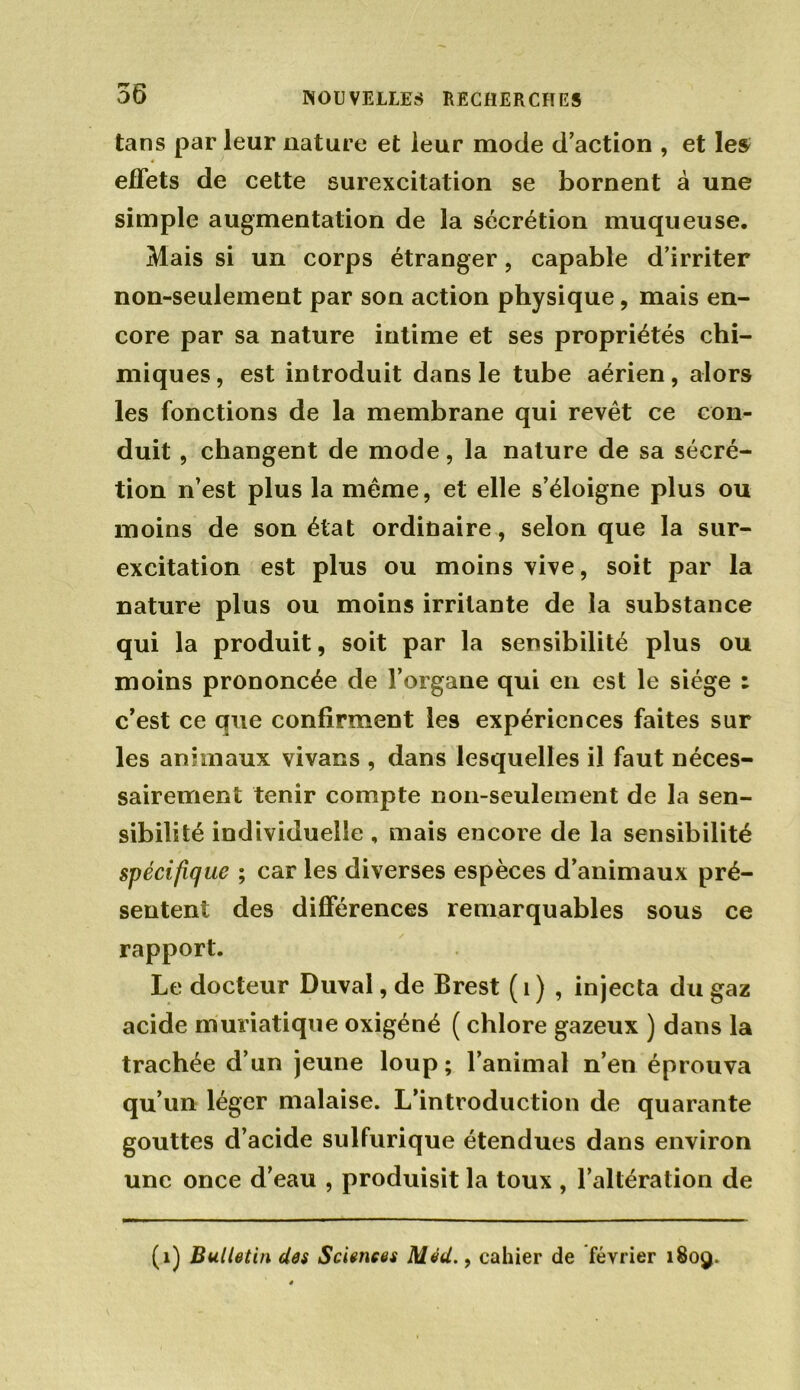 56 tans par leur nature et leur mode d’action , et les effets de cette surexcitation se bornent à une simple augmentation de la sécrétion muqueuse. Mais si un corps étranger, capable d’irriter non-seulement par son action physique, mais en- core par sa nature intime et ses propriétés chi- miques, est introduit dans le tube aérien, alors les fonctions de la membrane qui revêt ce con- duit , changent de mode, la nature de sa sécré- tion n’est plus la même, et elle s’éloigne plus ou moins de son état ordinaire, selon que la sur- excitation est plus ou moins vive, soit par la nature plus ou moins irritante de la substance qui la produit, soit par la sensibilité plus ou moins prononcée de l’organe qui en est le siège : c’est ce que confirment les expériences faites sur les animaux vivacs , dans lesquelles il faut néces- sairement tenir compte non-seulement de la sen- sibilité individuelle, mais encore de la sensibilité spécifique ; car les diverses espèces d’animaux pré- sentent des différences remarquables sous ce rapport. Le docteur Duval, de Brest ( 1 ) , injecta du gaz acide muriatique oxigéné ( chlore gazeux ) dans la trachée d’un jeune loup; l’animal n’en éprouva qu’un léger malaise. L’introduction de quarante gouttes d’acide sulfurique étendues dans environ une once d’eau , produisit la toux , l’altération de