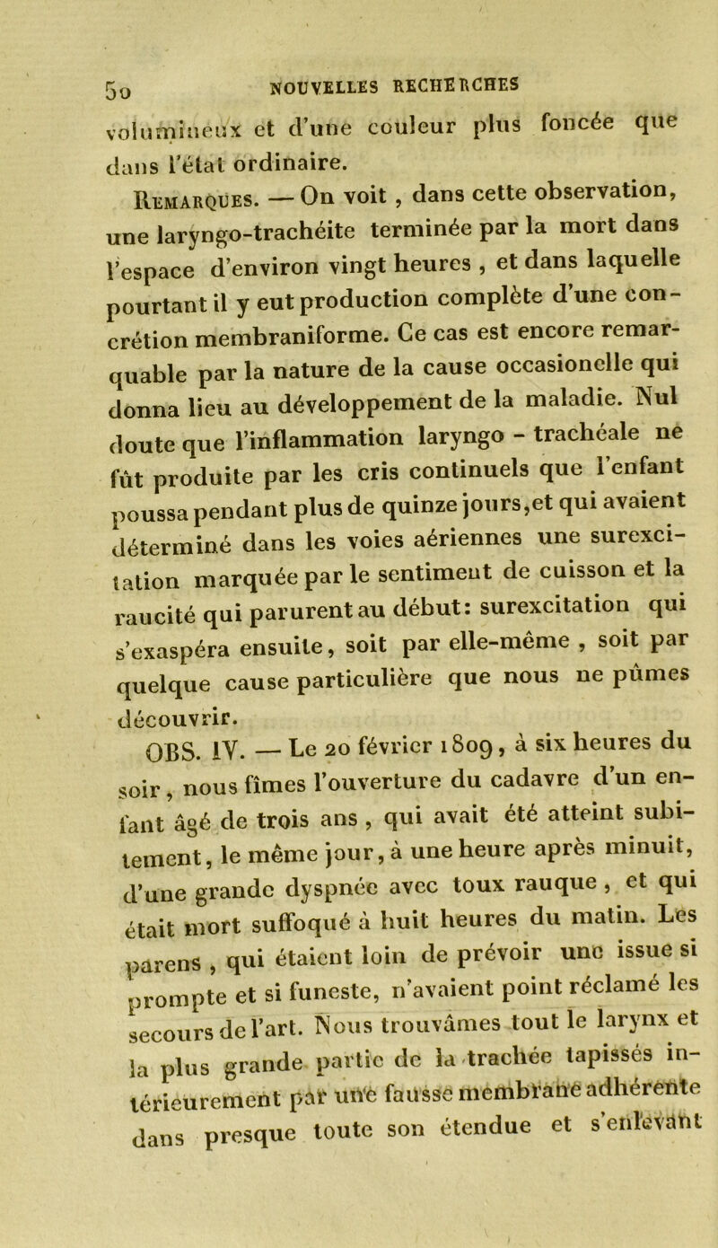 volumineux et cl’une couleur plus foncée que dans l’état ordinaire. Remarques. — On voit, dans cette observation, une laryngo-trachéite terminée par la mort dans Vespace d’environ vingt heures , et dans laquelle pourtant il y eut production complète d’une con- crétion membraniforme. Ce cas est encore remar- quable par la nature de la cause occasionelle qui donna lieu au développement de la maladie. Nul doute que l’inflammation laryngo - trachéale ne fût produite par les cris continuels que l’enfant poussa pendant plus de quinze jours,et qui avaient déterminé dans les voies aériennes une surexci- tation marquée par le sentiment de cuisson et la raucité qui parurent au début: surexcitation qui s’exaspéra ensuite, soit par elle-même , soit par quelque cause particulière que nous ne pûmes découvrir. QBS. IY. — Le 20 février 1809, à six heures du soir, nous fîmes l’ouverture du cadavre d’un en- fant âgé de trois ans , cjui avait été atteint subi- tement, le même jour, à une heure après minuit, d’une grande dyspnée avec toux rauque , et qui était mort suffoqué à huit heures du matin. Les parens , qui étaient loin de prévoir une issue si prompte et si funeste, n’avaient point réclamé les secours de l’art. Nous trouvâmes tout le larynx et la plus grande partie de la trachée tapissés in- térieurement pat' utVè fausse membtanO adhérente dans presque toute son étendue et s’enlevant