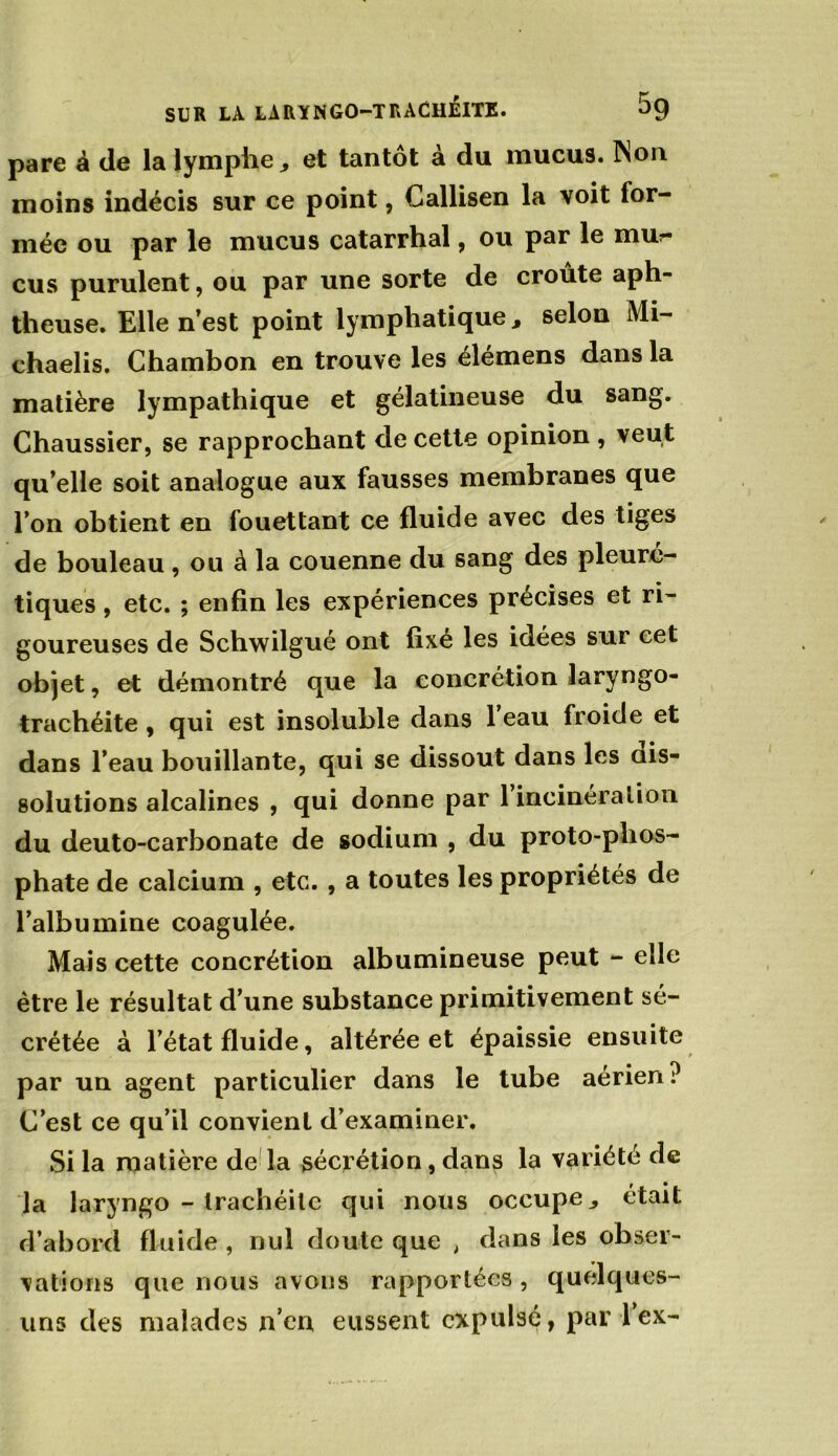 pare à de la lymphe, et tantôt à du mucus. Non moins indécis sur ce point, Callisen la voit for- mée ou par le mucus catarrhal, ou par le mur eus purulent, ou par une sorte de croûte aph- theuse. Elle n’est point lymphatique, selon Mi- chaelis. Chambon en trouve les élémens dans la matière lympathique et gélatineuse du sang. Chaussier, se rapprochant de cette opinion , veut qu’elle soit analogue aux fausses membranes que l’on obtient en fouettant ce fluide avec des tiges de bouleau, ou à la couenne du sang des pleuré- tiques , etc. ; enfin les expériences précises et ri- goureuses de Scliwilgué ont fixé les idées sur cet objet, et démontré que la concrétion laryngo- trachéite , qui est insoluble dans 1 eau froide et dans l’eau bouillante, qui se dissout dans les dis- solutions alcalines , qui donne par 1 incinération du deuto-carbonate de sodium , du proto-phos- phate de calcium , etc. , a toutes les propriétés de l’albumine coagulée. Mais cette concrétion albumineuse peut - elle être le résultat d’une substance primitivement sé- crétée à l’état fluide, altérée et épaissie ensuite par un agent particulier dans le tube aérien? C’est ce qu’il convient d’examiner. Si la matière de la sécrétion, dans la variété de la laryngo - trachéite qui nous occupe, était d’abord fluide , nul doute que , dans les obser- vations que nous avons rapportées , quelques- uns des malades n’en eussent expulsé, par lex-