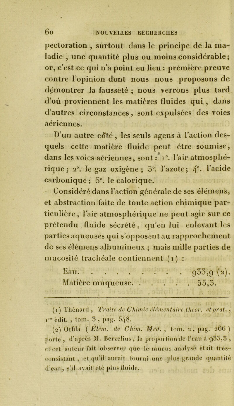 pectoration , surtout dans le principe de la ma- ladie , une quantité plus ou moins considérable; or, c’est ce qui n’a point eu lieu : première preuve contre l’opinion dont nous nous proposons de démontrer la fausseté ; nous verrons plus tard d’où proviennent les matières fluides qui , dans d’autres circonstances, sont expulsées des voies aériennes. D’un autre coté , les seuls agens à l’action des- quels celte matière fluide peut être soumise, dans les voies aériennes, sont : i°. l’air atmosphé- rique ; 2°. le gaz oxigène ; 5°. l’azote; 4°* l’acide carbonique ; 5°. le calorique. Considéré dans l’action générale de ses élémens, et abstraction faite de toute action chimique par- ticulière, l’air atmosphérique ne peut agir sur ce prétendu . fluide sécrété , qu’en lui enlevant les parties aqueuses qui s’opposent au rapprochement de ses élémens albumineux ; mais mille parties de mucosité trachéale contiennent (î) : Eau 9^5,9 (2). Matière muqueuse 53,5. (1) Thénard , Traité de Chimie élémentaire tliéor. etprat., i,c édit. , ton). 5 , pag. 548. (2) Orfila (JEtém. de Chim. Méd. , tom. 2, pag. 266) porte , d’après M. Befzelius , la proportion de l’eau à 900,5 , rt cet auteur lait observer que le. mucus analysé était très- consistant , et qu’il aurait fourni une plus grande quantité d’eau, s’il avait été plus lluide.