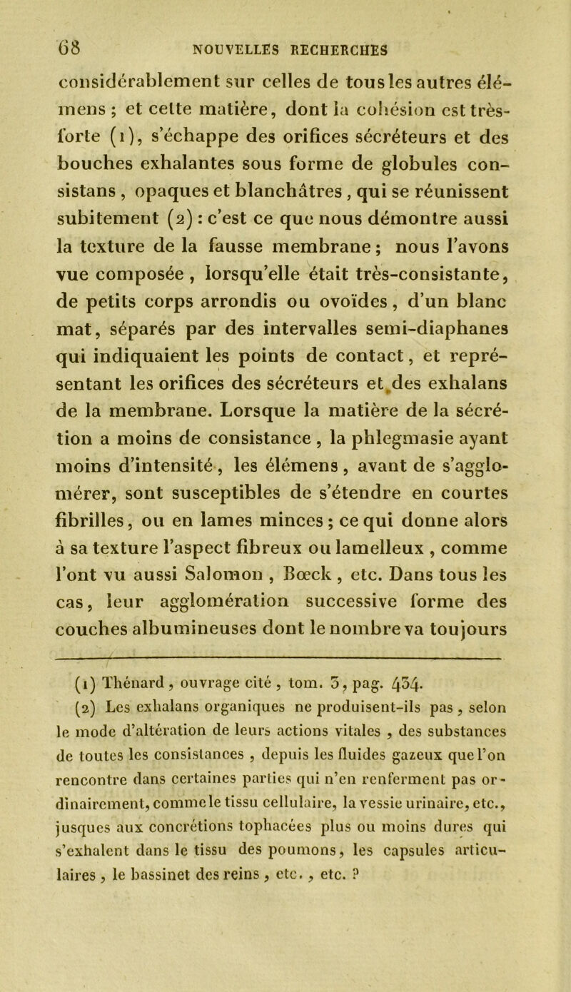 considérablement sur celles de tousles autres élé- rnens ; et celte matière, dont la cohésion est très- forte (i), s’échappe des orifices sécréteurs et des bouches exhalantes sous forme de globules con- sistons , opaques et blanchâtres, qui se réunissent subitement (2) : c’est ce que nous démontre aussi la texture de la fausse membrane ; nous l’avons vue composée, lorsqu’elle était très-consistante, de petits corps arrondis ou ovoïdes, d’un blanc mat, séparés par des intervalles semi-diaphanes qui indiquaient les points de contact, et repré- sentant les orifices des sécréteurs et des exhalans de la membrane. Lorsque la matière de la sécré- tion a moins de consistance , la phlegmasie ayant moins d’intensité , les élémens , avant de s’agglo- mérer, sont susceptibles de s’étendre en courtes fibrilles, ou en lames minces ; ce qui donne alors à sa texture l’aspect fibreux ou lamelleux , comme l’ont vu aussi Salomon , Bœck , etc. Dans tous les cas, leur agglomération successive forme des couches albumineuses dont le nombre va toujours (1) Thénard, ouvrage cité , tom. 5, pag. 454- (2) Les exlialans organiques ne produisent-ils pas , selon le mode d’altération de leurs actions vitales , des substances de toutes les consistances , depuis les fluides gazeux que l’on rencontre dans certaines parties qui n’en renferment pas or- dinairement, comme le tissu cellulaire, la vessie urinaire, etc., jusques aux concrétions tophacées plus ou moins dures qui s’exhalent dans le tissu des poumons, les capsules articu- laires , le bassinet des reins, etc., etc. ?