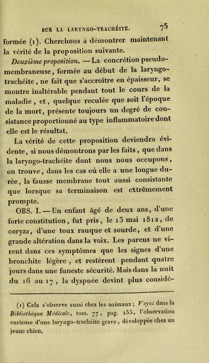 formée (i). Cherchons à démontrer maintenant la vérité de la proposition suivante. Deuxième proposition, —La concrétion pseudo- membraneuse, formée au début de la laryngo- trachéite, ne fait que s’accroître en épaisseur, se montre inaltérable pendant tout le cours de la maladie , et, quelque reculée que soit 1 époque de la mort, présente toujours un degré de con- sistance proportionné au type inflammatoire dont elle est le résultat. La vérité de cette proposition deviendra évi- dente, si nous démontrons parles faits , que dans la laryngo-trachéite dont nous nous occupons , on trouve, dans les cas où elle a une longue du- rée, la fausse membrane tout aussi consistante que lorsque sa terminaison est extrêmement prompte. CBS. I. — Un enfant âgé de deux ans, d’une forte constitution, fut pris, le i3 mai 1812, de coryza, d’une toux rauque et sourde, et dune grande altération dans la voix. Les parens ne vi- rent dans ces symptômes que les signes d une bronchite légère , et restèrent pendant quatre jours dans une funeste sécurité. Mais dans la nuit du 16 au 17 , la dyspnée devint plus considé- (i) Cela s’observe aussi chez les animaux; Voyez dans la Bibliothèque Medicale, tom. 77, pag. 255, l’observation curieuse d’une laryngo-trachéite grave, développée chez un jeune chien.