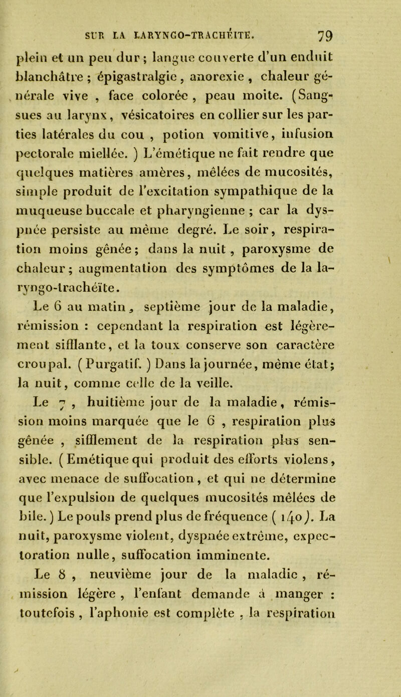 plein et un peu dur ; langue couverte d’un enduit blanchâtre ; épigastralgie , anorexie , chaleur gé- nérale vive , face colorée , peau moite. (Sang- sues au larynx, vésicatoires en collier sur les par- ties latérales du cou , potion vomitive, infusion pectorale miellée. ) L’émétique ne fait rendre que quelques matières amères, mêlées de mucosités, simple produit de l’excitation sympathique de la muqueuse buccale et pharyngienne ; car la dys- pnée persiste au même degré. Le soir, respira- tion moins gênée ; dans la nuit , paroxysme de chaleur; augmentation des symptômes de la la- ryngo-lrachéïle. Le 6 au matin, septième jour de la maladie, rémission : cependant la respiration est légère- ment sifflante, et la toux conserve son caractère croupal. (Purgatif. ) Dans la journée, même état; la nuit, comme celle de la veille. Le 7 , huitième jour de la maladie , rémis- sion moins marquée que le 6 , respiration plus gênée , sifflement de la respiration plus sen- sible. ( Emétique qui produit des elforts violens, avec menace de suffocation, et qui ne détermine que l’expulsion de quelques mucosités mêlées de bile. ) Le pouls prend plus de fréquence ( i4°J* La nuit, paroxysme violent, dyspnée extrême, expec- toration nulle, suffocation imminente. Le 8 , neuvième jour de la maladie , ré- mission légère , l’enfant demande à manger : toutefois , l’aphonie est complète . la respiration