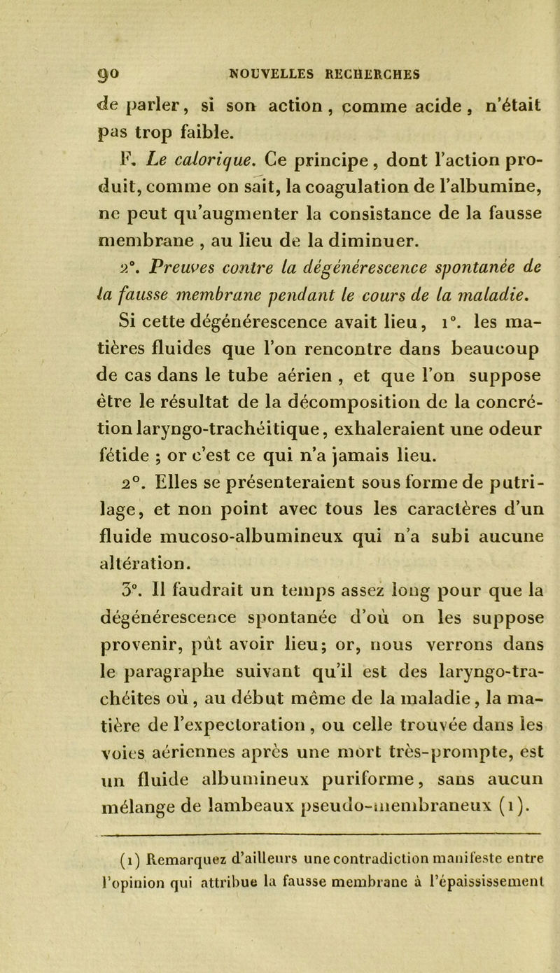 de parler, si son action, comme acide, n’était pas trop faible. F. Le calorique. Ce principe, dont l’action pro- duit, comme on sait, la coagulation de l’albumine, ne peut qu’augmenter la consistance de la fausse membrane , au lieu de la diminuer. 2°. Preuves contre la dégénérescence spontanée de la fausse membrane pendant le cours de la maladie. Si cette dégénérescence avait lieu, i°. les ma- tières fluides que l’on rencontre dans beaucoup de cas dans le tube aérien , et que l’on suppose être le résultat de la décomposition de la concré- tion laryngo-trachéitique, exhaleraient une odeur fétide ; or c’est ce qui n’a jamais lieu. 2°. Elles se présenteraient sous forme de putri- lage, et non point avec tous les caractères d’un fluide mucoso-albumineux qui n’a subi aucune altération. 3°. Il faudrait un temps assez long pour que la dégénérescence spontanée d’où on les suppose provenir, put avoir lieu; or, nous verrons dans le paragraphe suivant qu’il est des laryngo-tra- chéites où, au début même de la maladie , la ma- tière de l’expectoration , ou celle trouvée dans les voies aériennes après une mort très-prompte, est un fluide albumineux puriforme, sans aucun mélange de lambeaux pseudo-membraneux (î). (i) Remarquez d’ailleurs une contradiction manifeste entre l’opinion qui attribue la fausse membrane à l’épaississement