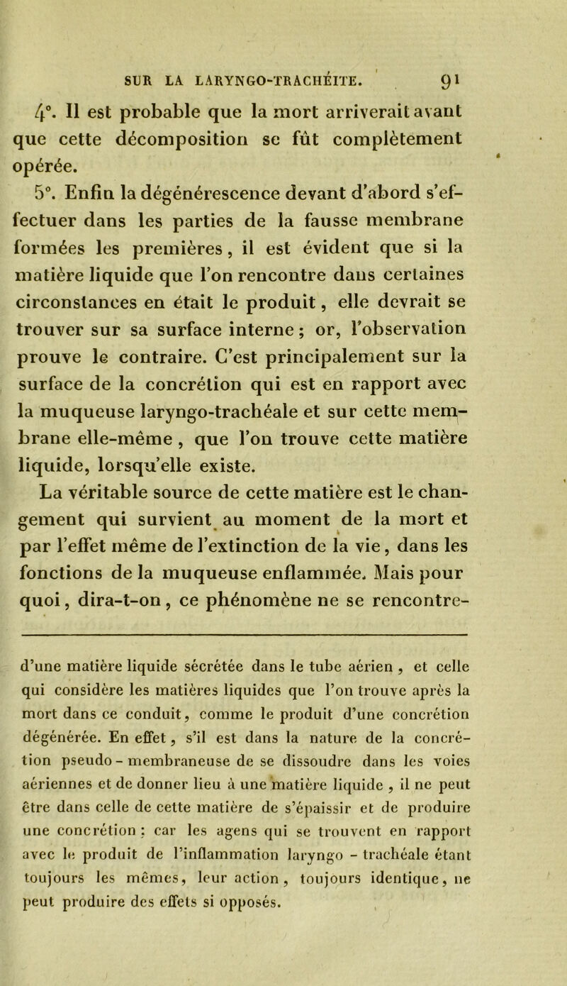 4°. Il est probable que la mort arriverait avant que cette décomposition se fût complètement opérée. 5°. Enfin la dégénérescence devant d’abord s’ef- fectuer dans les parties de la fausse membrane formées les premières , il est évident que si la matière liquide que l’on rencontre dans certaines circonstances en était le produit, elle devrait se trouver sur sa surface interne ; or, l’observation prouve le contraire. C’est principalement sur la surface de la concrétion qui est en rapport avec la muqueuse laryngo-trachéale et sur cette mem- brane elle-même , que l’on trouve cette matière liquide, lorsqu’elle existe. La véritable source de cette matière est le chan- gement qui survient au moment de la mort et par l’effet même de l’extinction de la vie, dans les fonctions de la muqueuse enflammée. Mais pour quoi, dira-t-on, ce phénomène ne se rencontre- d’une matière liquide sécrétée dans le tube aérien , et celle qui considère les matières liquides que l’on trouve après la mort dans ce conduit, comme le produit d’une concrétion dégénérée. En effet, s’il est dans la nature de la concré- tion pseudo - membraneuse de se dissoudre dans les voies aériennes et de donner lieu à une matière liquide , il ne peut être dans celle de cette matière de s’épaissir et de produire une concrétion : car les agens qui se trouvent en rapport avec le produit de l’inflammation laryngo - trachéale étant toujours les mêmes, leur action , toujours identique, ne peut produire des effets si opposés.