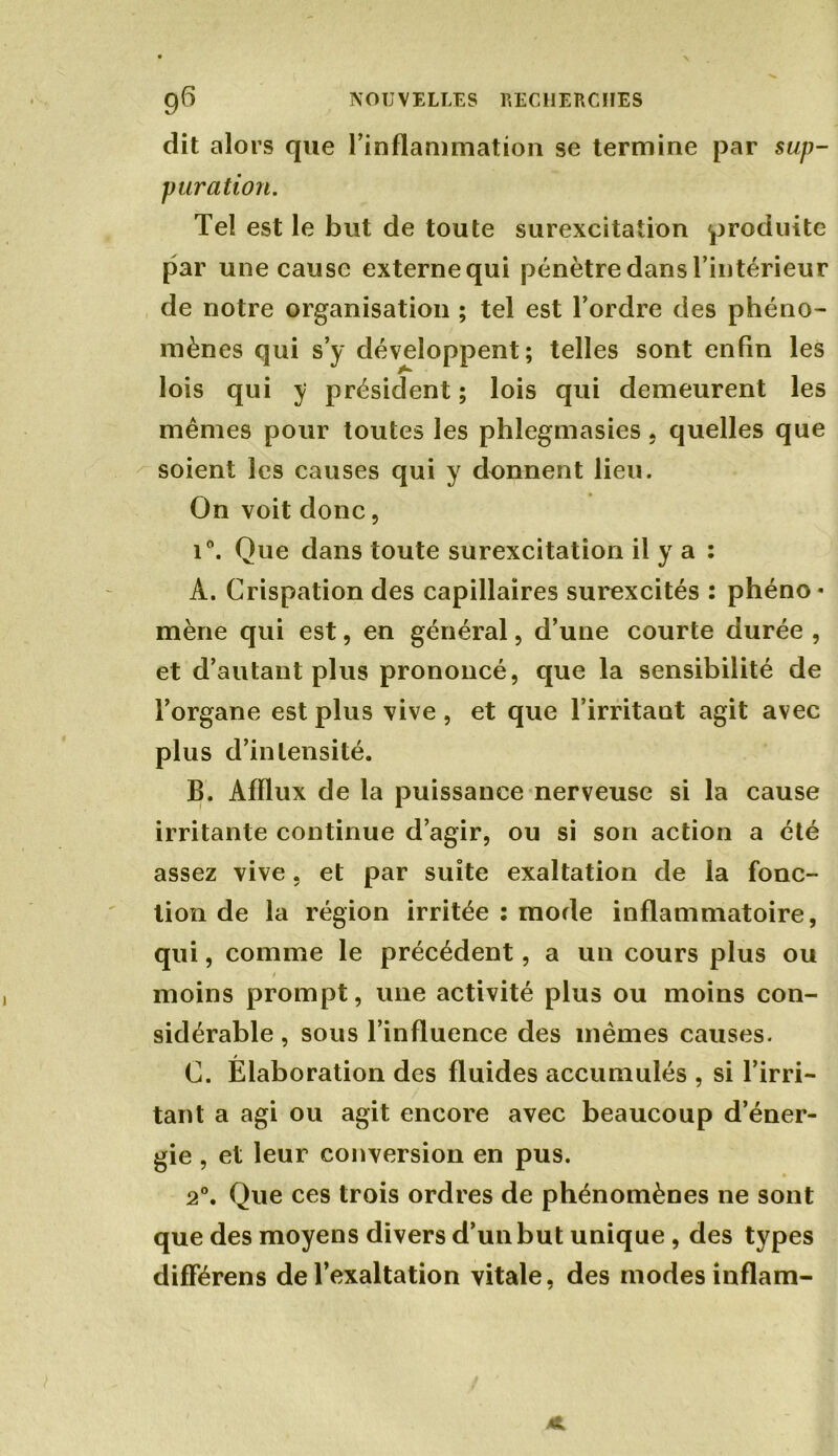 dit alors que l’inflammation se termine par sup- puration. Tel est le but de toute surexcitation produite par une cause externe qui pénètre dans l’intérieur de notre organisation ; tel est l’ordre des phéno- mènes qui s’y développent; telles sont enfin les lois qui y président ; lois qui demeurent les mêmes pour toutes les phlegmasies , quelles que soient les causes qui y donnent lieu. On voit donc, i°. Que dans toute surexcitation il y a : A. Crispation des capillaires surexcités : phéno* mène qui est, en général, d’une courte durée , et d’autant plus prononcé, que la sensibilité de l’organe est plus vive, et que l’irritant agit avec plus d’intensité. B. Afflux de la puissance nerveuse si la cause irritante continue d’agir, ou si son action a été assez vive, et par suite exaltation de la fonc- tion de la région irritée ; mode inflammatoire, qui, comme le précédent, a un cours plus ou / moins prompt, une activité plus ou moins con- sidérable , sous l’influence des mêmes causes. C. Élaboration des fluides accumulés , si l’irri- tant a agi ou agit encore avec beaucoup d’éner- gie , et leur conversion en pus. 2°. Que ces trois ordres de phénomènes ne sont que des moyens divers d’un but unique, des types différens de l’exaltation vitale, des modes inflam-