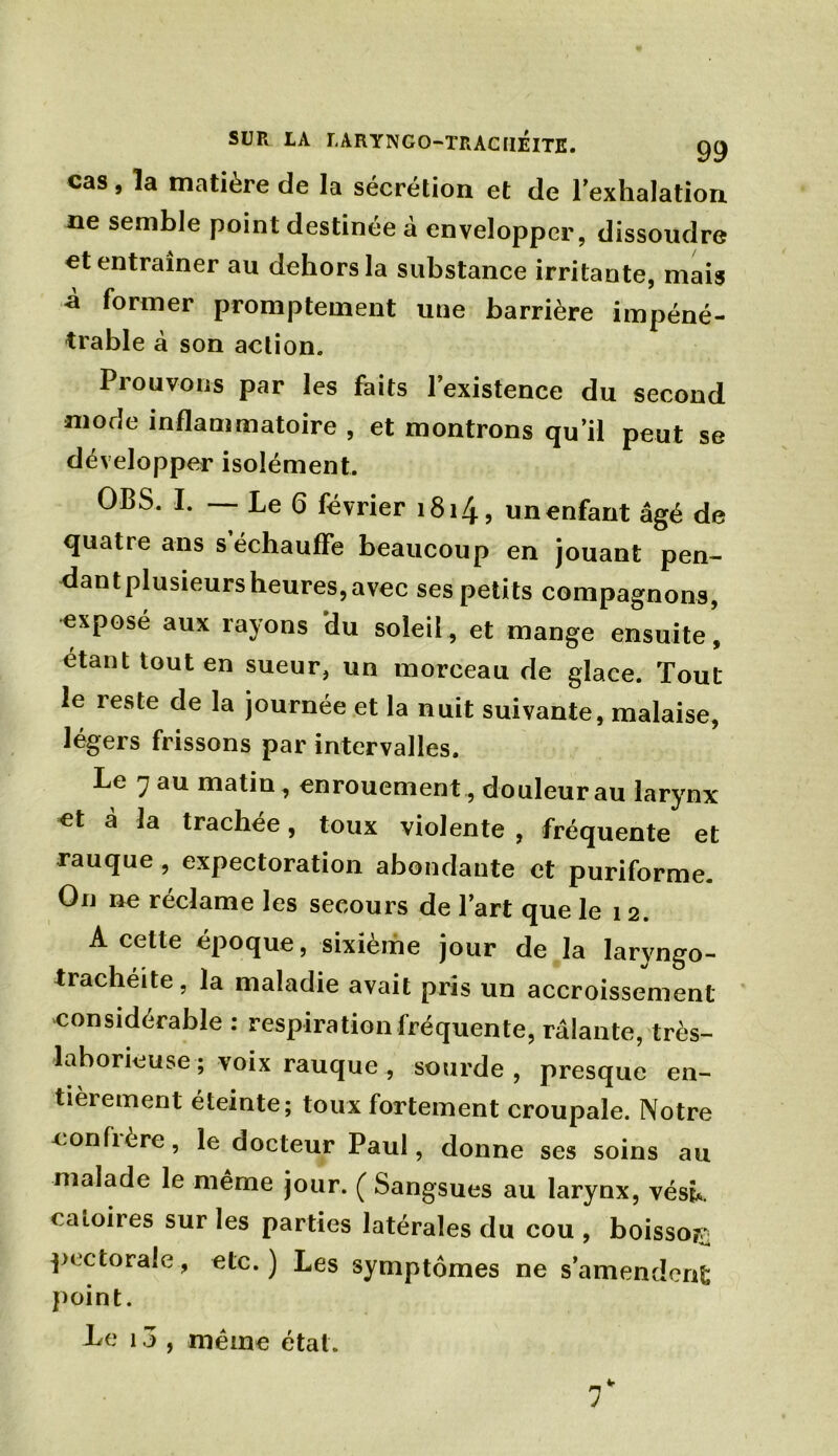 cas, ïa matière de la sécrétion et de l’exhalation ne semble point destinée à envelopper, dissoudre et entraîner au dehors la substance irritante, mais à former promptement une barrière impéné- trable à son action. Prouvons par les faits l’existence du second mode inflammatoire , et montrons qu’il peut se développer isolément. OBS. I. — Le 6 février 1814, un enfant âgé de quatre ans s’échauffe beaucoup en jouant pen- dant plusieurs heures, avec ses petits compagnons, exposé aux rayons du soleil, et mange ensuite, étant tout en sueur, un morceau de glace. Tout le reste de la journée et la nuit suivante, malaise, légers frissons par intervalles. Le 7 au matin , enrouement , douleur au larynx et à la trachee, toux violente , fréquente et rauque , expectoration abondante et puriforme. On ne réclame les secours de l’art que le 12. A cette époque, sixième jour de la laryngo- trachéite, la maladie avait pris un accroissement considérable : respiration fréquente, râlante, très- laborieuse ; voix rauque , sourde, presque en- tièrement éteinte; toux fortement croupale. Notre eonfière, le docteur Paul, donne ses soins au malade le même jour. ( Sangsues au larynx, vésk caioires sur les parties latérales du cou , boisson pectorale, etc.) Les symptômes ne s’amendent point. Le 13 , même état.