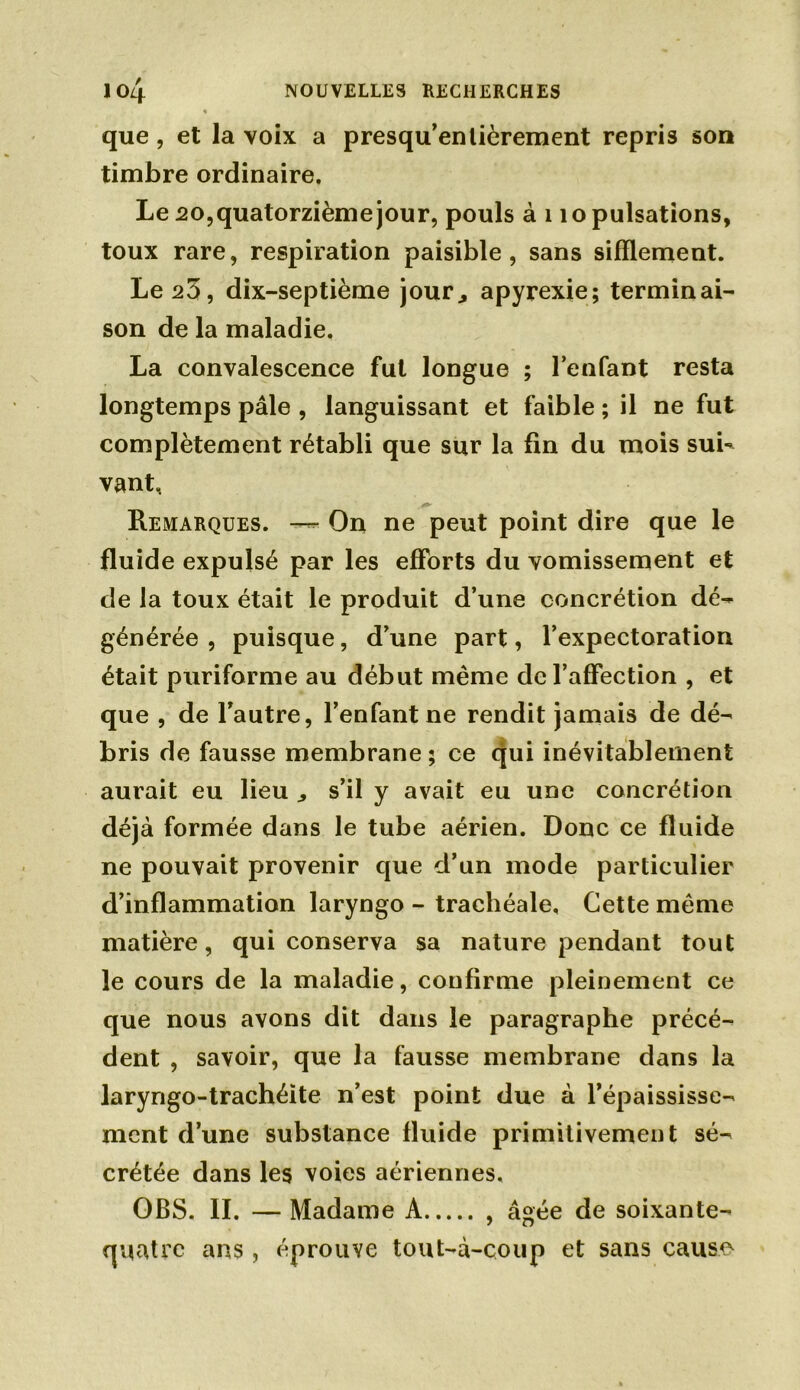 que, et la voix a presqu’enlièrement repris son timbre ordinaire. Le 20, quatorzième jour, pouls à 110 pulsations, toux rare, respiration paisible, sans sifflement. Le 23, dix-septième jour., apyrexie; terminai- son de la maladie. La convalescence fut longue ; l’enfant resta longtemps pâle , languissant et faible ; il ne fut complètement rétabli que sur la fin du mois sui- vant, Remarques. —- On ne peut point dire que le fluide expulsé par les efforts du vomissement et de la toux était le produit d’une concrétion dé- générée, puisque, d’une part, l’expectoration était puriforme au début même de l’affection , et que , de l’autre, l’enfant ne rendit jamais de dé- bris de fausse membrane ; ce qui inévitablement aurait eu lieu „ s’il y avait eu une concrétion déjà formée dans le tube aérien. Donc ce fluide ne pouvait provenir que d’un mode particulier d’inflammation laryngo - trachéale. Cette meme matière, qui conserva sa nature pendant tout le cours de la maladie, confirme pleinement ce que nous avons dit dans le paragraphe précé- dent , savoir, que la fausse membrane dans la laryngo-trachéite n’est point due à l’épaississe- ment d’une substance fluide primitivement sé- crétée dans les voies aériennes, OBS. IL — Madame A , âgée de soixante- quatre ans, éprouve tout-à-coup et sans cause