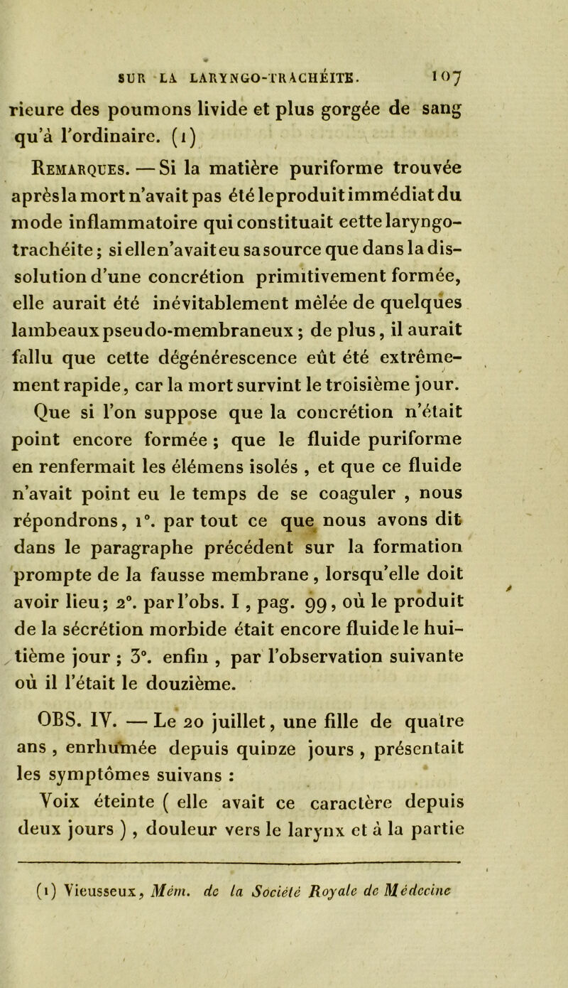 rieure des poumons livide et plus gorgée de sang qu’à l'ordinaire, (i) Remarques. — Si la matière puriforme trouvée aprèsla mort n’avait pas été leproduit immédiat du mode inflammatoire qui constituait eettelaryngo- trachéite ; siellen’avaiteu sasource que dans la dis- solution d’une concrétion primitivement formée, elle aurait été inévitablement mêlée de quelques lambeaux pseudo-membraneux ; de plus, il aurait fallu que celte dégénérescence eût été extrême- ment rapide, car la mort survint le troisième jour. Que si l’on suppose que la concrétion n’était point encore formée ; que le fluide puriforme en renfermait les élémens isolés , et que ce fluide n’avait point eu le temps de se coaguler , nous répondrons, i°. partout ce que nous avons dit dans le paragraphe précédent sur la formation prompte de la fausse membrane, lorsqu’elle doit avoir lieu; 2°. parl’obs. I, pag. 99, où le produit de la sécrétion morbide était encore fluide le hui- tième jour ; 3°. enfin , par l’observation suivante où il l’était le douzième. OBS. IY. — Le 20 juillet, une fille de quatre ans , enrhuYnée depuis quinze jours , présentait les symptômes suivans : Voix éteinte ( elle avait ce caractère depuis deux jours ) , douleur vers le larynx et à la partie (1) Vieusseux, Mém. de la Société Royale de Médecine