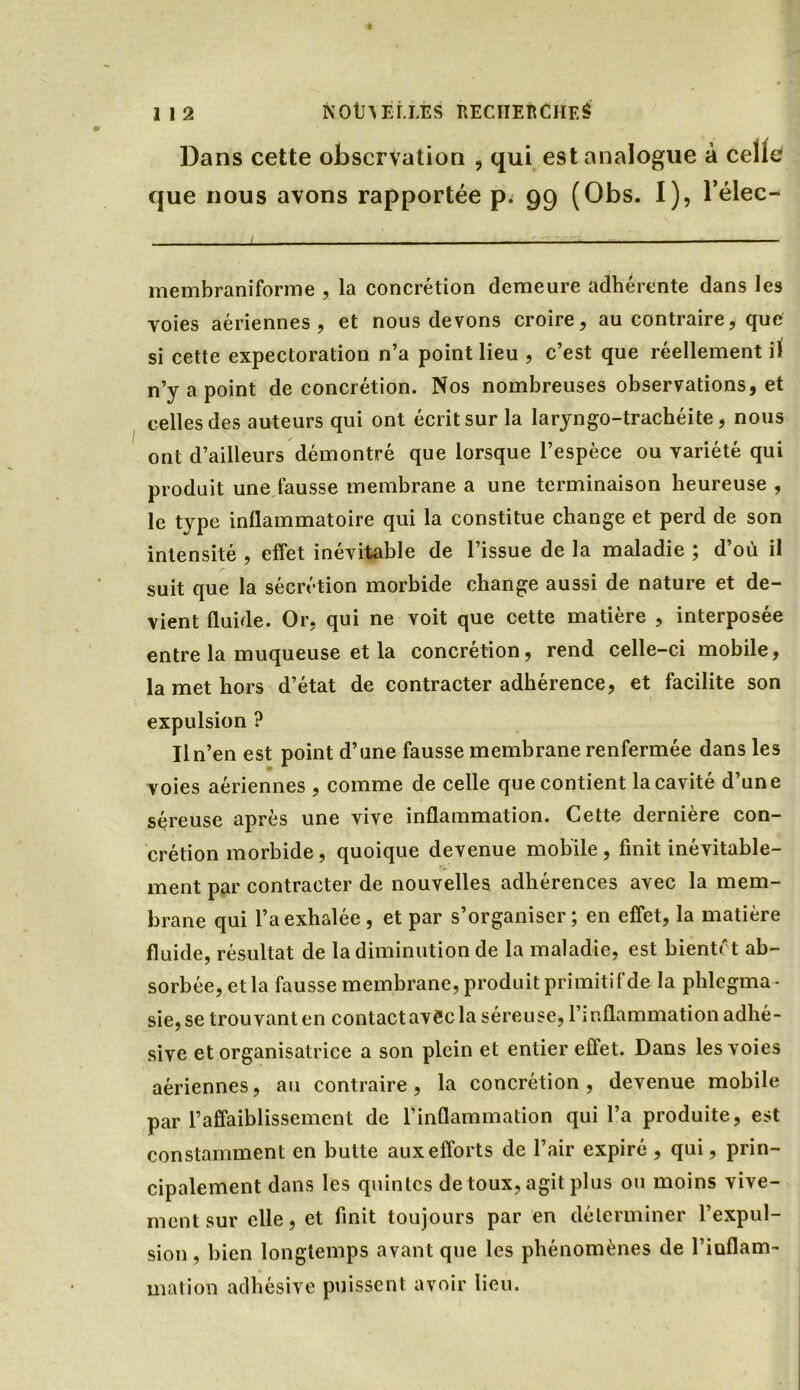 Dans cette observation , qui est analogue à celle que nous avons rapportée p. 99 (Obs. I), l’élec- ..... 1 — ■ - ..... —, —. . membraniforme , la concrétion demeure adhérente dans les voies aériennes, et nous devons croire, au contraire, que si cette expectoration n’a point lieu , c’est que réellement il n’y a point de concrétion. Nos nombreuses observations, et celles des auteurs qui ont écrit sur la laryngo-trachéite, nous ont d’ailleurs démontré que lorsque l’espèce ou variété qui produit une fausse membrane a une terminaison heureuse , le tvpe inflammatoire qui la constitue change et perd de son intensité , effet inévitable de l’issue de la maladie ; d’où il suit que la sécrétion morbide change aussi de nature et de- vient fluide. Or, qui ne voit que cette matière , interposée entre la muqueuse et la concrétion, rend celle-ci mobile, la met hors d’état de contracter adhérence, et facilite son expulsion ? Il n’en est point d’une fausse membrane renfermée dans les voies aériennes , comme de celle que contient la cavité d’une séreuse après une vive inflammation. Cette dernière con- crétion morbide, quoique devenue mobile, finit inévitable- ment par contracter de nouvelles adhérences avec la mem- brane qui l’a exhalée, et par s’organiser; en effet, la matière fluide, résultat de la diminution de la maladie, est bientôt ab- sorbée, et la fausse membrane, produit primitif de la phlegma- sie,se trouvant en contact avec la séreuse, l’inflammation adlié- sive et organisatrice a son plein et entier eflet. Dans les voies aériennes, au contraire, la concrétion, devenue mobile par l’affaiblissement de l’inflammation qui l’a produite, est constamment en butte aux efforts de l’air expiré , qui, prin- cipalement dans les quintes de toux, agit plus ou moins vive- ment sur elle, et finit toujours par en déterminer l’expul- sion , bien longtemps avant que les phénomènes de l’iaflam- mation adhésive puissent avoir lieu.