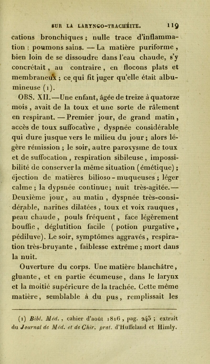 cations bronchiques ; nulle trace d’inflamma- tion ; poumons sains. — La matière puriforme , bien loin de se dissoudre dans l’eau chaude, s’y concrétait , au contraire, en flocons plats et membraneux ; ce qui fit juger qu’elle était albu- mineuse (1). OBS. XII.—Une enfant, âgée de treize à quatorze mois , avait de la toux et une sorte de râlement en respirant.—Premier jour, de grand matin, accès de toux suffocative , dyspnée considérable qui dure jusque vers le milieu du jour; alors lé- gère rémission ; le soir, autre paroxysme de toux et de suffocation , respiration sibileuse , impossi- bilité de conserver la même situation (émétique) ; éjection de matières bilioso - muqueuses ; léger calme ; la dypsnée continue; nuit très-agitée.— Deuxième jour, au matin, dyspnée très-consi- dérable, narines dilatées , toux et voix rauques, peau chaude , pouls fréquent, face légèrement bouffie , déglutition facile ( potion purgative, pédiluve). Le soir, symptômes aggravés, respira- tion très-bruyante , faiblesse extrême ; mort dans la nuit. Ouverture du corps. Une matière blanchâtre, gluante, et en partie écumeuse, dans le larynx et la moitié supérieure de la trachée. Cette même matière, semblable à du pus, remplissait les (1) Bibl. Méd. , cahier d’août 1816 , pag. 245 ; extrait du Journal de Méd. et deChir. prat. d’Huü’eland et Himly.