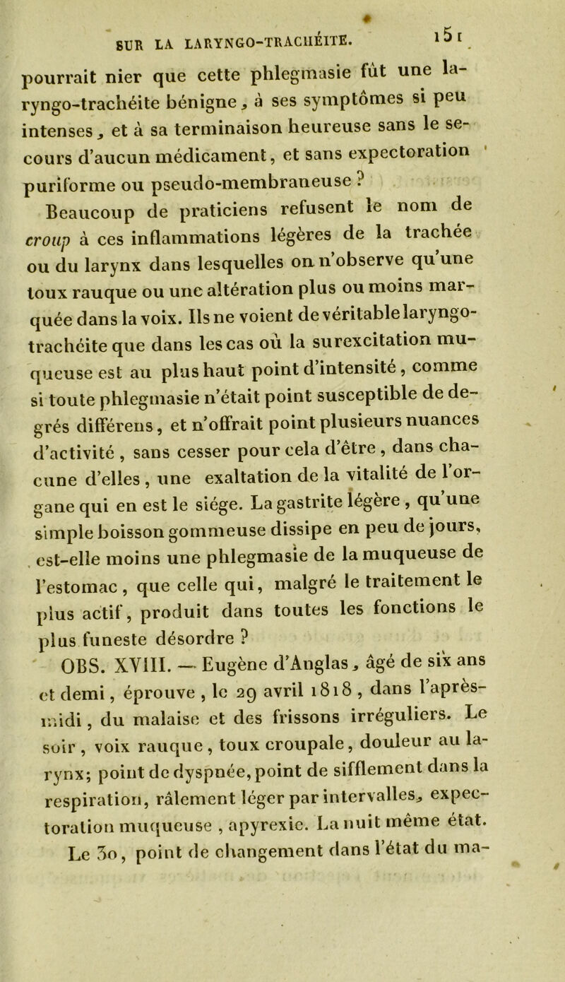 SUR LA LARYNG0-TRAC1IÉITE. 1 * [ . pourrait nier que cette phlegmasie fut une la ryngo-trachéite bénigne, à ses symptômes si peu intenses, et à sa terminaison heureuse sans le se- cours d’aucun médicament, et sans expectoration puriforme ou pseudo-membraneuse ? Beaucoup de praticiens refusent ie nom de croup à ces inflammations legeres de la trachée ou du larynx dans lesquelles on n observe qu une toux rauque ou une altération plus ou moins mai- quée dans la voix. Ilsne voient de véritable laiyngo- trachéite que dans les cas ou la surexcitation mu- queuse est au plus haut point d intensité, comme si toute phlegmasie n’était point susceptible de de- grés différens, et n’offrait point plusieurs nuances d’activité , sans cesser pour cela d être , dans cha- cune d’elles , une exaltation de la vitalité de 1 or- gane qui en est le siège. La gastrite légère , qu une simple boisson gommeuse dissipe en peu de jours, est-elle moins une phlegmasie de la muqueuse de l’estomac, que celle qui, malgré le traitement le plus actif, produit dans toutes les fonctions le plus funeste désordre ? OBS. XVill. — Eugène d’Anglas, âgé de six ans et demi, éprouve , le 29 avril 1818 , dans 1 après- midi , du malaise et des frissons irréguliers. Le soir , voix rauque, toux croupale, douleur au la- rynx; point de dyspnée, point de sifflement dans la respiration, râlement léger par intervalles, expec- toration muqueuse , apyrexie. La nuit même état. Le 3o, point de changement dans l’état du ma-