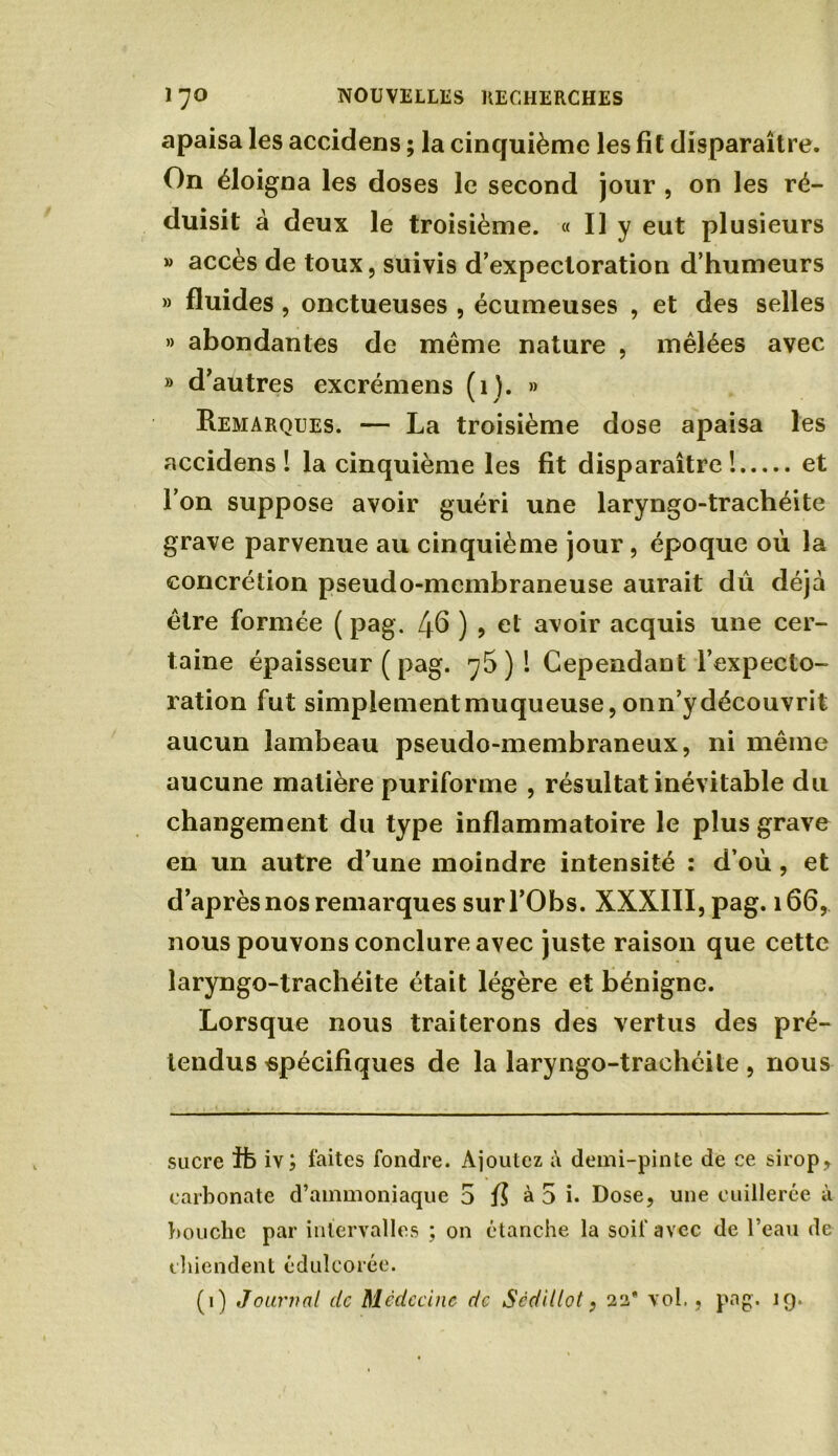 apaisa les accidens ; la cinquième les fit disparaître. On éloigna les doses le second jour , on les ré- duisit à deux le troisième. « Il y eut plusieurs » accès de toux, suivis d’expectoration d’humeurs » fluides, onctueuses , écumeuses , et des selles » abondantes de même nature , mêlées avec » d’autres excrémens (1). » Remarques. — La troisième dose apaisa les accidens I la cinquième les fit disparaître! et l’on suppose avoir guéri une laryngo-trachéite grave parvenue au cinquième jour, époque où la concrétion pseudo-membraneuse aurait dû déjà être formée ( pag. /jfi ) ? et avoir acquis une cer- taine épaisseur ( pag. 75)1 Cependant l’expecto- ration fut simplement muqueuse, onn’y découvrit aucun lambeau pseudo-membraneux, ni même aucune matière puriforme , résultat inévitable du changement du type inflammatoire le plus grave en un autre d’une moindre intensité : d’où , et d’après nos remarques sur l’Obs. XXXIII, pag. 166, nous pouvons conclure avec juste raison que cette laryngo-trachéite était légère et bénigne. Lorsque nous traiterons des vertus des pré- tendus spécifiques de la laryngo-trachéite , nous sucre Ib iv; faites fondre. Ajoutez à demi-pinte de ce sirop, carbonate d’ammoniaque 5 fi à 5 i. Dose, une cuillerée à bouche par intervalles ; on étanche la soif avec de l’eau de chiendent édulcorée. (1) Journal de Médecine de Scdillot, 22' vol,, pag. 19.