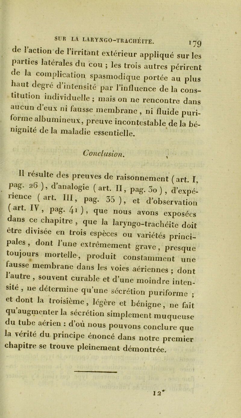 SUR LA LA R Y Jff GO-TRACHÉITE. y 'jg de l’action de l’irritant extérieur appliqué sur les parties latérales du cou ; les trois autres périrent ! e la complication spasmodique portée au plus laut c egié d intensité par l’influence de la cons- titution individuelle ; maison ne rencontre dans aucun d’eux ni fausse membrane , ni fluide puri- orme albumineux, preuve incontestable de la bé- nignité de la maladie essentielle. Conclusion. H résulte des preuves de raisonnement (art I Pag. 26 ), d’analogie ( art. II, pag. 3o ) , d’expé- rience ( art. 111, pag. 35 ), et d’observation ( art. , pag. 4i ), que nous avons exposées dans ce chapitre, que la laryngo-trachéite doit etre divisée en trois espèces ou variétés princi- pales , dont l’une extrêmement grave, presque toujours mortelle, produit constamment une ausse membrane dans les voies aériennes ; dont autre , souvent curable et d’une moindre inten- sité , ne détermine qu’une sécrétion puriforme ; et dont la troisième, légère et bénigne, ne fait qu’augmenter la sécrétion simplement muqueuse du tube aérien : d’où nous pouvons conclure que la vérité du principe énoncé dans notre premier chapitre se trouve pleinement démontrée. 12 it