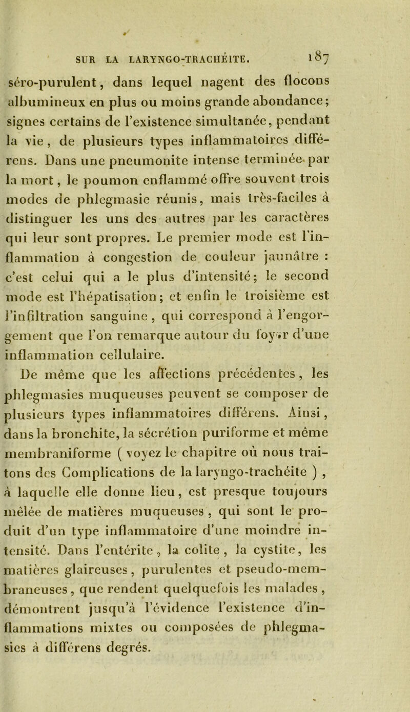 séro-purulent, dans lequel nagent des flocons albumineux en plus ou moins grande abondance; signes certains de l’existence simultanée, pendant la vie , de plusieurs types inflammatoires diffé- rons. Dans une pneumonite intense terminée par la mort, le poumon enflammé offre souvent trois modes de phlegmasie réunis, mais très-faciles à distinguer les uns des autres par les caractères qui leur sont propres. Le premier mode est 1 in- flammation à congestion de couleur jaunâtre : c’est celui qui a le plus d’intensité; le second mode est l’hépatisation ; et enfin le troisième est l’infiltration sanguine , qui correspond à l’engor- gement que l’on remarque autour du foy *r d’une inflammation cellulaire. De même que les affections précédentes , les phlegmasies muqueuses peuvent se composer de plusieurs types inflammatoires différens. Ainsi, dans la bronchite, la sécrétion puriforme et même membraniforme ( voyez le chapitre où nous trai- tons des Complications de la laryngo-trachéite ) , à laquelle elle donne lieu, est presque toujours mêlée de matières muqueuses , qui sont le pro- duit d’un type inflammatoire d’une moindre in- tensité. Dans l’entérite, la colite, la cystite, les matières glaireuses, purulentes et pseudo-mem- braneuses , que rendent quelquefois les malades , démontrent jusqu’à l’évidence l’existence d’in- flammations mixtes ou composées de phlegma- sies à différens degrés.